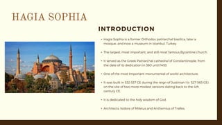 INTRODUCTION
• Hagia Sophia is a former Orthodox patriarchal basilica, later a
mosque, and now a museum in Istanbul, Turkey.
• The largest, most important, and still most famous Byzantine church.
• It served as the Greek Patriarchal cathedral of Constantinople, from
the date of its dedication in 360 until 1453.
• One of the most Important monumental of world architecture.
• It was built in 532-537 CE during the reign of Justinian I (r. 527-565 CE)
on the site of two more modest versions dating back to the 4th
century CE.
• It is dedicated to the holy wisdom of God.
• Architects: Isidore of Miletus and Anthemius of Tralles.
 