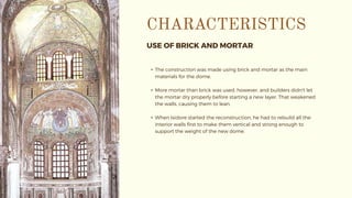 USE OF BRICK AND MORTAR
• The construction was made using brick and mortar as the main
materials for the dome.
• More mortar than brick was used, however, and builders didn't let
the mortar dry properly before starting a new layer. That weakened
the walls, causing them to lean.
• When Isidore started the reconstruction, he had to rebuild all the
interior walls first to make them vertical and strong enough to
support the weight of the new dome.
 
