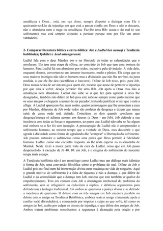 João Miguel Pereira, João Miguel Pereira, João Miguel Pereira, João Miguel Pereira,
amaldiçoa a Deus... está, em vez disso, sempre disposto a dialogar com Ele e
queixando-se-Lhe da injustiça por que está a passar confia em Deus e não o descarta,
não o abandona nem o nega ou amaldiçoa. Faz-lhe uma Rib: acusa-o do mal (o seu
sofrimento) mas está sempre disposto a perdoar porque tem por Ele um amor
verdadeiro.
2- Comparar literatura bíblica e extra-bíblica: Job e Ludlul ben nemeqi e Teodiceia
babilónica; Qohélet e Arad mitanguranni.
Ludlul fala com o deus Marduk por o ter libertado de todas as calamidades que o
assolaram. Ele tem uma etapa de cólera, ao contrário de Job que tem uma postura de
lamento. Para Ludlul há um abandono por todos, inclusive pela divindade. A vida dele,
enquanto doente, converteu-se em lamento incessante, medo e pânico. Ele alega que os
seus maiores inimigos não são os homens mas a divindade que não lhe retribui, na justa
medida, o que ele lhe deu (sacrifícios e louvores). Difere de Job nisto, pois, para Job,
Deus nunca deixa de ser um amigo a quem ele, mesmo que acuse de permitir a injustiça
por que está a sofrer, deseja perdoar: faz uma Rib. Job apela a Deus mas não o
amaldiçoa nem abandona. Ludlul não sabe se o que fez para agradar a deus lhe
desagradou, também isto difere de Job pois este sabe-se sempre como justo mesmo que
os seus amigos o cheguem a acusar de ser pecador, tentando justificar o mal que o está a
afligir. A Ludlul aparecem-lhe, num sonho, quatro personagens que lhe anunciam a cura
por Marduk, diferente de Job onde todos são profetas da desgraça e dizem que nunca
sairá da cama onde está deitado. Coincidem os dois quando concluem que
desgraça/doença só adianta acorrer aos deuses (a Deus - em Job). Job defende a sua
inocência com todas as forças e argumentos, ao passo que, Ludlul não sabe se fez algum
mal embora se o fez foi sem intenção. A preocupação de Ludlul não é compreender o
sofrimento humano, ao mesmo tempo que a vontade de Deus, mas descobrir o que
agrada à divindade como forma de agradando-lhe "comprar" a libertação do sofrimento.
Job procura entender o sofrimento como uma prova que Deus permite à fidelidade
humana. Ludlul, como não encontra resposta, só lhe resta esperar na misericórdia de
Marduk. Neste texto a maior parte trata da cura de Ludlul, coisa que em Job passa
despercebido, à exceção de Jb 40, 10: em Job, é o enigma do sofrimento do inocente
ocupa mais espaço.
A Teodiceia babilônia não é um monólogo como Ludlul mas um diálogo mais idêntico
à forma de Job, uma conversão filosófica sobre o problema do mal. Difere de Job e
Ludlul pois no final nem há intervenção divina nem mudança na vida de ninguém. Aqui
o grande motivo do sofrimento é a falta de riquezas e não a doença, o que difere de
Ludlul e da centralidade que a doença tem Job, mesmo que este também se queixe do
empobrecimento. Tem em comum com Job a abordagem intelectual do problema do
sofrimento, sem se refugiarem ou reduzirem à súplica, e idênticos argumentos para
defenderem a teologia tradicional. Em ambos se questiona a justiça divina e se defende
a inocência do queixoso. O debate com os três amigos em Job encontra paralelo no
debate com o amigo na Teodiceia Babilônica, embora nesta o amigo claramente apela a
confiar na(s) divindade(s), e começando por imputar a culpa ao que sofre, tal como os
amigos de Job, acaba por culpar os deuses de injustiça, o que difere dos amigos de Job.
Ambos tratam problemas semelhantes: a segurança é alcançada pela oração e por
 