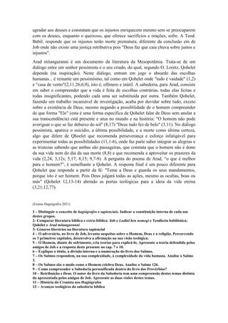 João Miguel Pereira, João Miguel Pereira, João Miguel Pereira, João Miguel Pereira,
agradar aos deuses e constatam que os injustos enriquecem mesmo sem se preocuparem
com os deuses, enquanto o queixoso, que oferece sacrifícios e orações, sofre. A Teod.
Babil. responde que os injustos terão morte prematura; diferente da conclusão em de
Job onde não existe uma justiça retributiva pois "Deus faz que caia chuva sobre justos e
injustos".
Arad mitanguranni é um documento da literatura da Mesopotâmia. Trata-se de um
diálogo entre um senhor pessimista e o seu criado, do qual, segundo O. Loretz, Qohelet
depende (na inspiração). Neste diálogo, entram em jogo o absurdo das escolhas
humanas... é reinante um pessimismo, tal como em Qohelet onde "tudo é vaidade" (1,2)
e "casa de vento"(2,11.26;6,9), isto é, efêmero e inútil. A sabedoria, para Arad, consiste
em saber e compreender que a v colhas contrárias, todas elas lícitas e
todas insignificantes, podendo cada uma ser substituída por outra. Também Qohelet,
fazendo um trabalho incansável de investigação, acaba por duvidar sobre tudo, exceto
sobre a existência de Deus, mesmo negando a possibilidade de o homem compreender
de que forma "Ele" (esta é uma forma especifica de Qohelet falar de Deus sem anular a
sua transcendência) está presente e atua no mundo e na história: "O homem não pode
averiguar o que se faz debaixo do sol" (8,17) "Deus tudo fez de belo" (3,11). No diálogo
pessimista, aparece o suicí ,
algo que difere de Qhoelet que recomenda perseverança e esforço infatigável para
experimentar todas as possibilidades (11,1-6), onde faz parte saber integrar as alegrias e
as tristezas sabendo que ambas são passageiras, que constata que o homem não é dono
da sua vida nem do dia da sua morte (8,8) e que recomenda a aproveitar os praze
-
. A resposta final é um pouco diferente para
Qohelet que responde a partir da fé: "Teme a Deus e guarda os seus mandamentos,
porque isto é ser homem. Pois Deus julgará todas as ações, mesmo as ocultas, boas ou
más" (Qohelet 12,13-14) abrindo as portas teológicas para a ideia da vida eterna
(3,21;12,77).
(Exame Hagiógrafos 2021)
1 – Distinguir o conceito de hagiógrafos e sapienciais. Indicar a constituição interna de cada um
destes grupos.
2- Comparar literatura bíblica e extra-bíblica: Job e Ludlul ben nemeqi e Teodiceia babilónica;
Qohélet e Arad mitanguranni
3- Géneros literários na literatura sapiencial
4 – O adversário, no livro de Job, levanta suspeitas sobre o Homem, Deus e a religião. Percorrendo
os 3 primeiros capítulos, desenvolva a afirmação na sua visão teológica.
5 – O Homem, diante do sofrimento, cria teorias para explicá-lo. Apresente a teoria defendida pelos
amigos de Job e a resposta deste presente no cap. 7 e 10.
6 – Explique o título, a divisão interna e a numeração do livro dos Salmos.
7 – Os Salmos respondem, na sua complexidade, à complexidade da vida humana. Analise o Salmo
3.
8 – Os Salmos são o modo como o Homem celebra Deus. Analise o Salmo 126.
9 – Como compreender a Sabedoria personificada dentro do livro dos Provérbios?
10 – Retribuição e Deus. O autor do livro da Sabedoria tem uma compreensão destes temas distinta
da apresentada pelos amigos de Job. Apresente as duas visões destes temas.
11 – História do Cronista nos Hagiógrafos
12 – Avanços teológicos da sabedoria bíblica
 