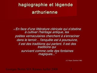 Georges Bertin SIA Rennes Juillet 2008 1
hagiographie et légendehagiographie et légende
arthuriennearthurienne
« « En face d'une littérature cléricale qui s'obstineEn face d'une littérature cléricale qui s'obstine
à cultiver l'héritage antique, lesà cultiver l'héritage antique, les
poètes vernaculaires cherchent à s'enracinerpoètes vernaculaires cherchent à s'enraciner
dans le terroir... l'enquête est à poursuivre,dans le terroir... l'enquête est à poursuivre,
il est des traditions qui parlent. Il est desil est des traditions qui parlent. Il est des
traditions quitraditions qui
survivent comme celle des fontainessurvivent comme celle des fontaines
magiques..."magiques..."
J.C. Payen. Domfront 1983.J.C. Payen. Domfront 1983.
 