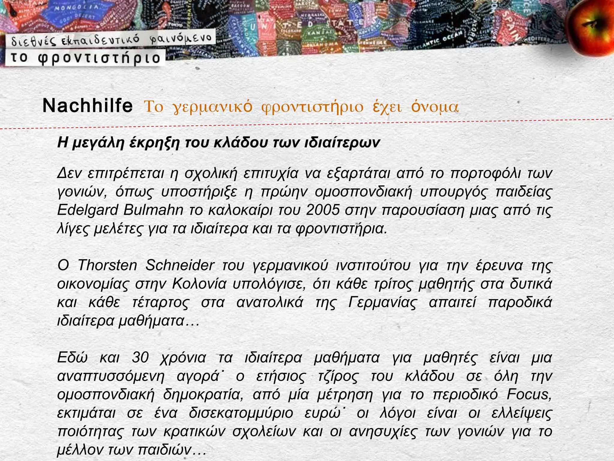 Nachhilfe Το γερμανικό φροντιστήριο έχει όνομα
 Η μεγάλη έκρηξη του κλάδου των ιδιαίτερων
 Δεν επιτρέπεται η σχολική επιτυχία να εξαρτάται από το πορτοφόλι των
 γονιών, όπως υποστήριξε η πρώην ομοσπονδιακή υπουργός παιδείας
 Edelgard Bulmahn το καλοκαίρι του 2005 στην παρουσίαση μιας από τις
 λίγες μελέτες για τα ιδιαίτερα και τα φροντιστήρια.

 Ο Thorsten Schneider του γερμανικού ινστιτούτου για την έρευνα της
 οικονομίας στην Κολονία υπολόγισε, ότι κάθε τρίτος μαθητής στα δυτικά
 και κάθε τέταρτος στα ανατολικά της Γερμανίας απαιτεί παροδικά
 ιδιαίτερα μαθήματα…

 Εδώ και 30 χρόνια τα ιδιαίτερα μαθήματα για μαθητές είναι μια
 αναπτυσσόμενη αγορά˙ ο ετήσιος τζίρος του κλάδου σε όλη την
 ομοσπονδιακή δημοκρατία, από μία μέτρηση για το περιοδικό Focus,
 εκτιμάται σε ένα δισεκατομμύριο ευρώ˙ οι λόγοι είναι οι ελλείψεις
 ποιότητας των κρατικών σχολείων και οι ανησυχίες των γονιών για το
 μέλλον των παιδιών…
 