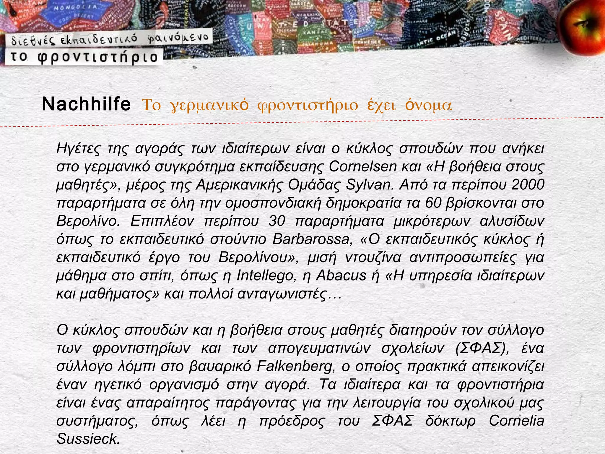 Nachhilfe Το γερμανικό φροντιστήριο έχει όνομα

 Ηγέτες της αγοράς των ιδιαίτερων είναι ο κύκλος σπουδών που ανήκει
 στο γερμανικό συγκρότημα εκπαίδευσης Cornelsen και «Η βοήθεια στους
 μαθητές», μέρος της Αμερικανικής Ομάδας Sylvan. Από τα περίπου 2000
 παραρτήματα σε όλη την ομοσπονδιακή δημοκρατία τα 60 βρίσκονται στο
 Βερολίνο. Επιπλέον περίπου 30 παραρτήματα μικρότερων αλυσίδων
 όπως το εκπαιδευτικό στούντιο Barbarossa, «Ο εκπαιδευτικός κύκλος ή
 εκπαιδευτικό έργο του Βερολίνου», μισή ντουζίνα αντιπροσωπείες για
 μάθημα στο σπίτι, όπως η Intellego, η Abacus ή «Η υπηρεσία ιδιαίτερων
 και μαθήματος» και πολλοί ανταγωνιστές…

 Ο κύκλος σπουδών και η βοήθεια στους μαθητές διατηρούν τον σύλλογο
 των φροντιστηρίων και των απογευματινών σχολείων (ΣΦΑΣ), ένα
 σύλλογο λόμπι στο βαυαρικό Falkenberg, ο οποίος πρακτικά απεικονίζει
 έναν ηγετικό οργανισμό στην αγορά. Τα ιδιαίτερα και τα φροντιστήρια
 είναι ένας απαραίτητος παράγοντας για την λειτουργία του σχολικού μας
 συστήματος, όπως λέει η πρόεδρος του ΣΦΑΣ δόκτωρ Cornelia
 Sussieck.
 