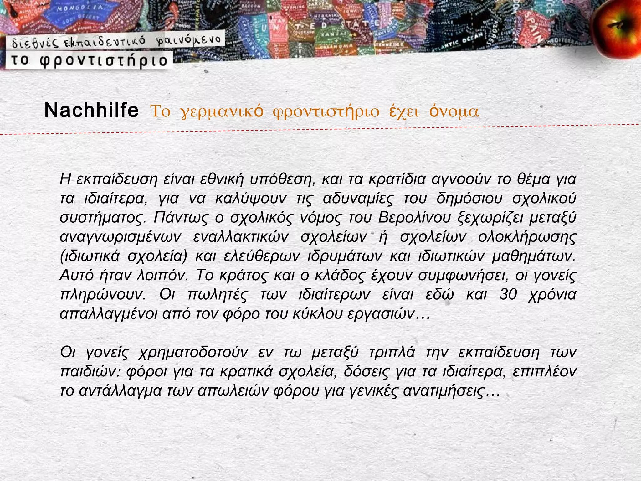 Nachhilfe Το γερμανικό φροντιστήριο έχει όνομα


 Η εκπαίδευση είναι εθνική υπόθεση, και τα κρατίδια αγνοούν το θέμα για
 τα ιδιαίτερα, για να καλύψουν τις αδυναμίες του δημόσιου σχολικού
 συστήματος. Πάντως ο σχολικός νόμος του Βερολίνου ξεχωρίζει μεταξύ
 αναγνωρισμένων εναλλακτικών σχολείων ή σχολείων ολοκλήρωσης
 (ιδιωτικά σχολεία) και ελεύθερων ιδρυμάτων και ιδιωτικών μαθημάτων.
 Αυτό ήταν λοιπόν. Το κράτος και ο κλάδος έχουν συμφωνήσει, οι γονείς
 πληρώνουν. Οι πωλητές των ιδιαίτερων είναι εδώ και 30 χρόνια
 απαλλαγμένοι από τον φόρο του κύκλου εργασιών…

 Οι γονείς χρηματοδοτούν εν τω μεταξύ τριπλά την εκπαίδευση των
 παιδιών: φόροι για τα κρατικά σχολεία, δόσεις για τα ιδιαίτερα, επιπλέον
 το αντάλλαγμα των απωλειών φόρου για γενικές ανατιμήσεις…
 