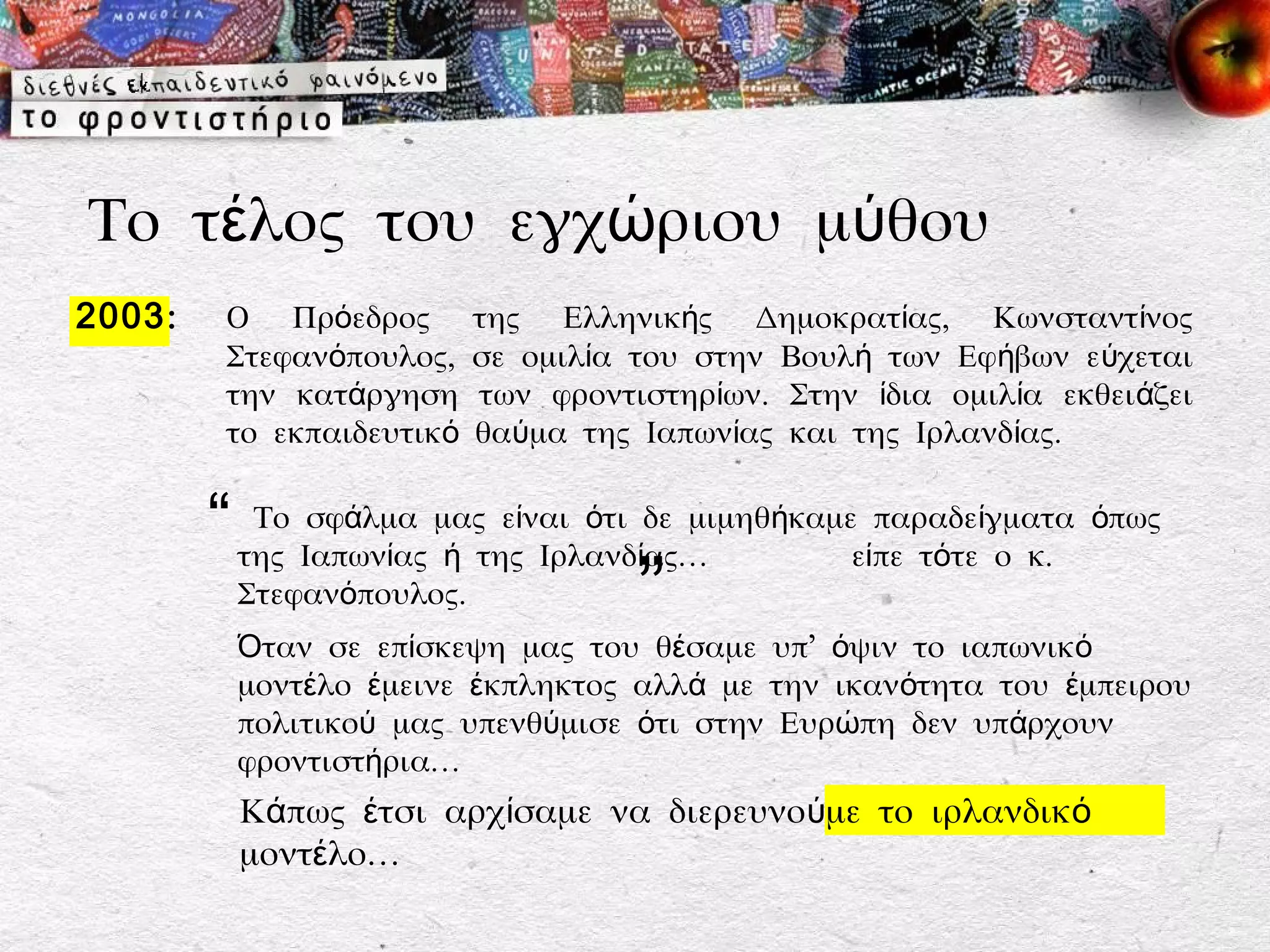 Το τέλος του εγχώριου μύθου
2003 :    Ο Πρόεδρος        της Ελληνικής Δημοκρατίας, Κωνσταντίνος
          Στεφανόπουλος,    σε ομιλία του στην Βουλή των Εφήβων εύχεται
          την κατάργηση     των φροντιστηρίων. Στην ίδια ομιλία εκθειάζει
          το εκπαιδευτικό   θαύμα της Ιαπωνίας και της Ιρλανδίας.


         “ της Ιαπωνίας μαςτηςίναι ότι ίδε μιμηθήκαμεείπε τότείγματα όπως
            Το σφάλμα
                         ή
                             ε
                                Ιρλανδ ας…
                                                       παραδε
                                                                ο κ.
           Στεφανόπουλος.             ”
           Όταν σε επίσκεψη μας του θέσαμε υπ’ όψιν το ιαπωνικό
           μοντέλο έμεινε έκπληκτος αλλά με την ικανότητα του έμπειρου
           πολιτικού μας υπενθύμισε ότι στην Ευρώπη δεν υπάρχουν
           φροντιστήρια…
           Κάπως έτσι αρχίσαμε να διερευνούμε το ιρλανδικό
           μοντέλο…
 