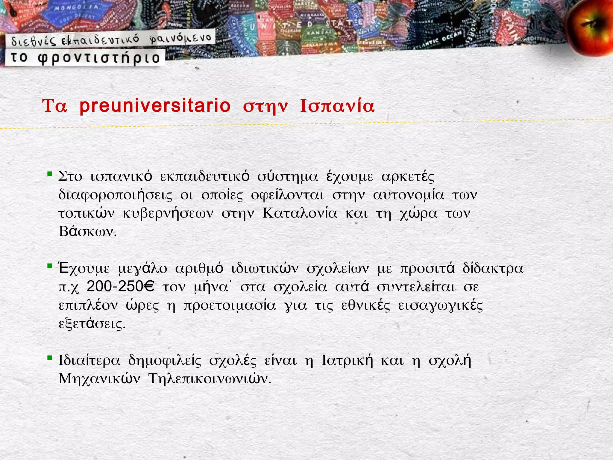 Τα preuniversitario στην Ισπαν ί α


 Στο ισπανικό εκπαιδευτικό σύστημα έχουμε αρκετές
  διαφοροποιήσεις οι οποίες οφείλονται στην αυτονομία των
  τοπικών κυβερνήσεων στην Καταλονία και τη χώρα των
  Βάσκων.

 Έχουμε μεγάλο αριθμό ιδιωτικών σχολείων με προσιτά δίδακτρα
  π.χ 200-250€ τον μήνα˙ στα σχολεία αυτά συντελείται σε
  επιπλέον ώρες η προετοιμασία για τις εθνικές εισαγωγικές
  εξετάσεις.

 Ιδιαίτερα δημοφιλείς σχολές είναι η Ιατρική και η σχολή
  Μηχανικών Τηλεπικοινωνιών.
 