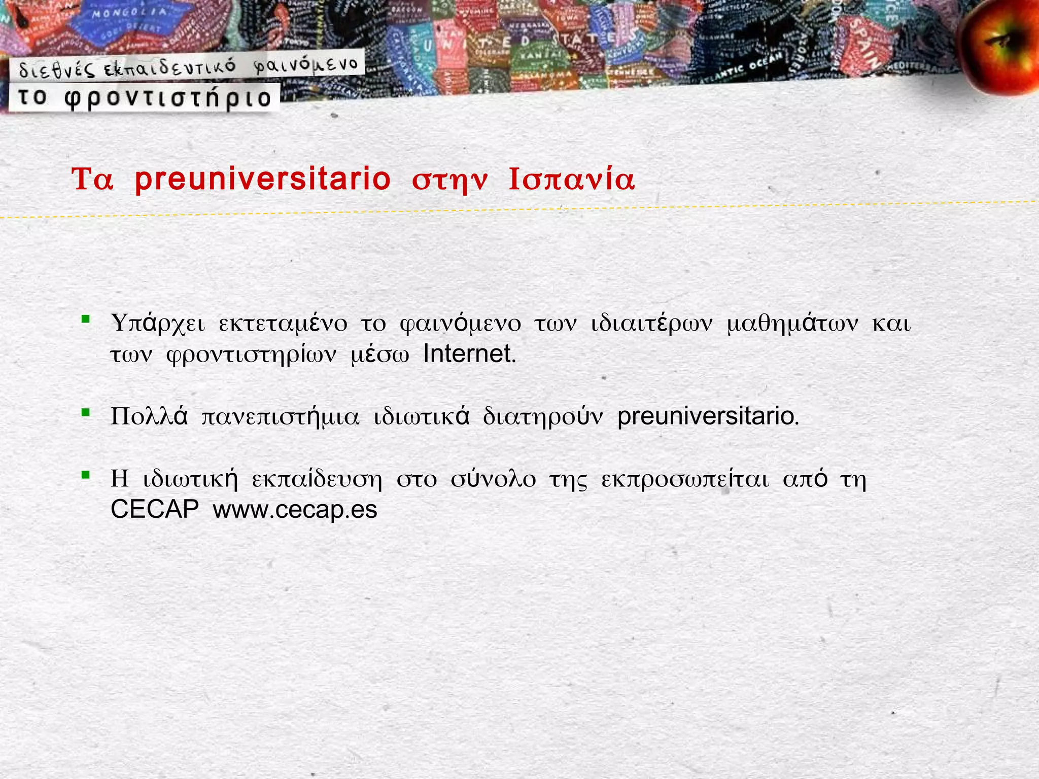 Τα preuniversitario στην Ισπαν ί α



 Υπάρχει εκτεταμένο το φαινόμενο των ιδιαιτέρων μαθημάτων και
  των φροντιστηρίων μέσω Internet.

 Πολλά πανεπιστήμια ιδιωτικά διατηρούν preuniversitario.

 Η ιδιωτική εκπαίδευση στο σύνολο της εκπροσωπείται από τη
  CECAP www.cecap.es
 