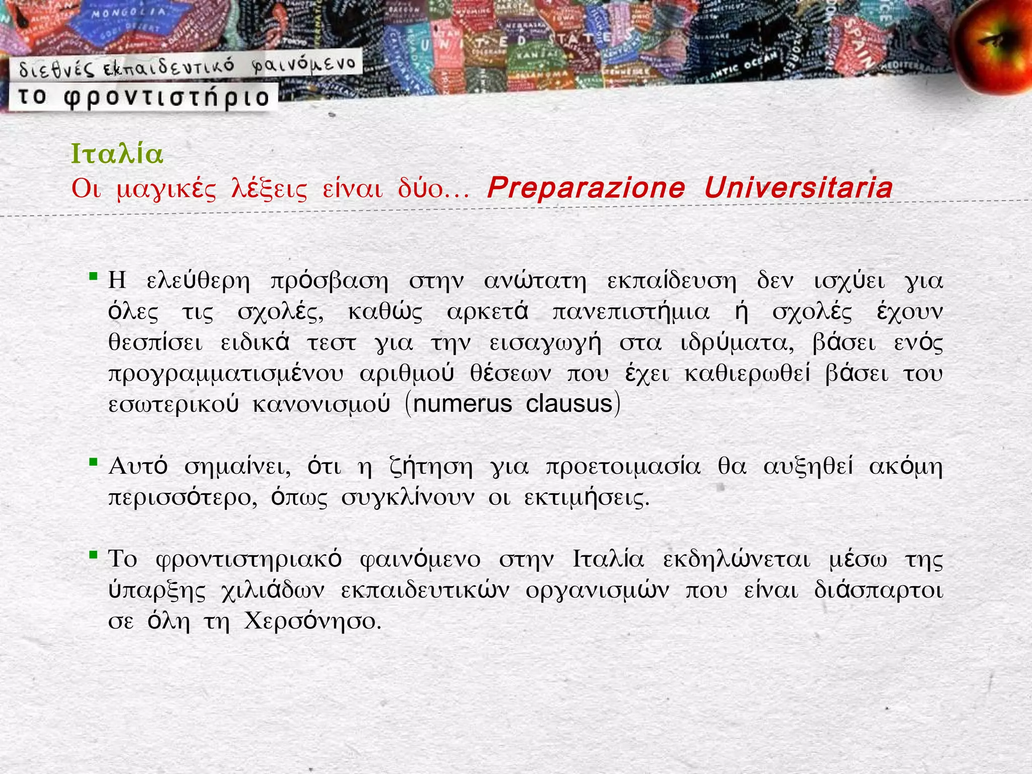 Ιταλ ί α
Οι μαγικές λέξεις είναι δύο… Preparazione Universitaria


  Η ελεύθερη πρόσβαση στην ανώτατη εκπαίδευση δεν ισχύει για
   όλες τις σχολές, καθώς αρκετά πανεπιστήμια ή σχολές έχουν
   θεσπίσει ειδικά τεστ για την εισαγωγή στα ιδρύματα, βάσει εν ός
   προγραμματισμένου αριθμού θέσεων που έχει καθιερωθεί βάσει του
   εσωτερικού κανονισμού (numerus clausus)

  Αυτό σημαίνει, ότι η ζήτηση για προετοιμασία θα αυξηθεί ακόμη
   περισσότερο, όπως συγκλίνουν οι εκτιμήσεις.

  Το φροντιστηριακό φαινόμενο στην Ιταλία εκδηλώνεται μ έσω της
   ύπαρξης χιλιάδων εκπαιδευτικών οργανισμών που είναι διάσπαρτοι
   σε όλη τη Χερσόνησο.
 