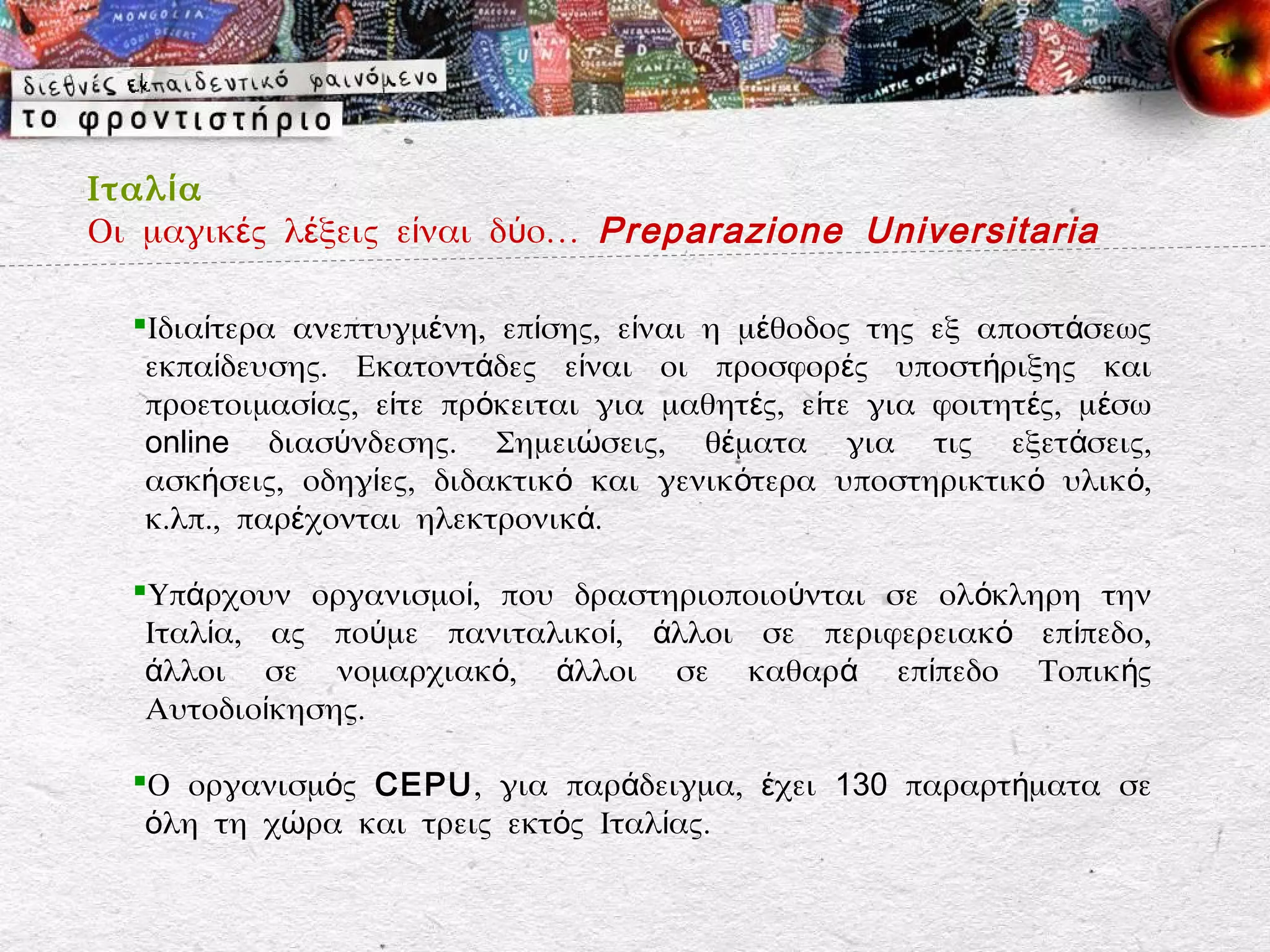 Ιταλ ί α
Οι μαγικές λέξεις είναι δύο… Preparazione Universitaria

  Ιδιαίτερα ανεπτυγμένη, επίσης, είναι η μέθοδος της εξ αποστάσεως
   εκπαίδευσης. Εκατοντάδες είναι οι προσφορές υποστήριξης και
   προετοιμασίας, είτε πρόκειται για μαθητές, είτε για φοιτητ ές, μ έσω
   online διασύνδεσης. Σημειώσεις, θέματα για τις εξετάσεις,
   ασκήσεις, οδηγίες, διδακτικό και γενικότερα υποστηρικτικό υλικό,
   κ.λπ., παρέχονται ηλεκτρονικά.

  Υπάρχουν οργανισμοί, που δραστηριοποιούνται σε ολόκληρη την
   Ιταλία, ας πούμε πανιταλικοί, άλλοι σε περιφερειακό επίπεδο,
   άλλοι σε νομαρχιακό, άλλοι σε καθαρά επίπεδο Τοπικής
   Αυτοδιοίκησης.

  Ο οργανισμός CEPU, για παράδειγμα, έχει 130 παραρτήματα σε
   όλη τη χώρα και τρεις εκτός Ιταλίας.
 