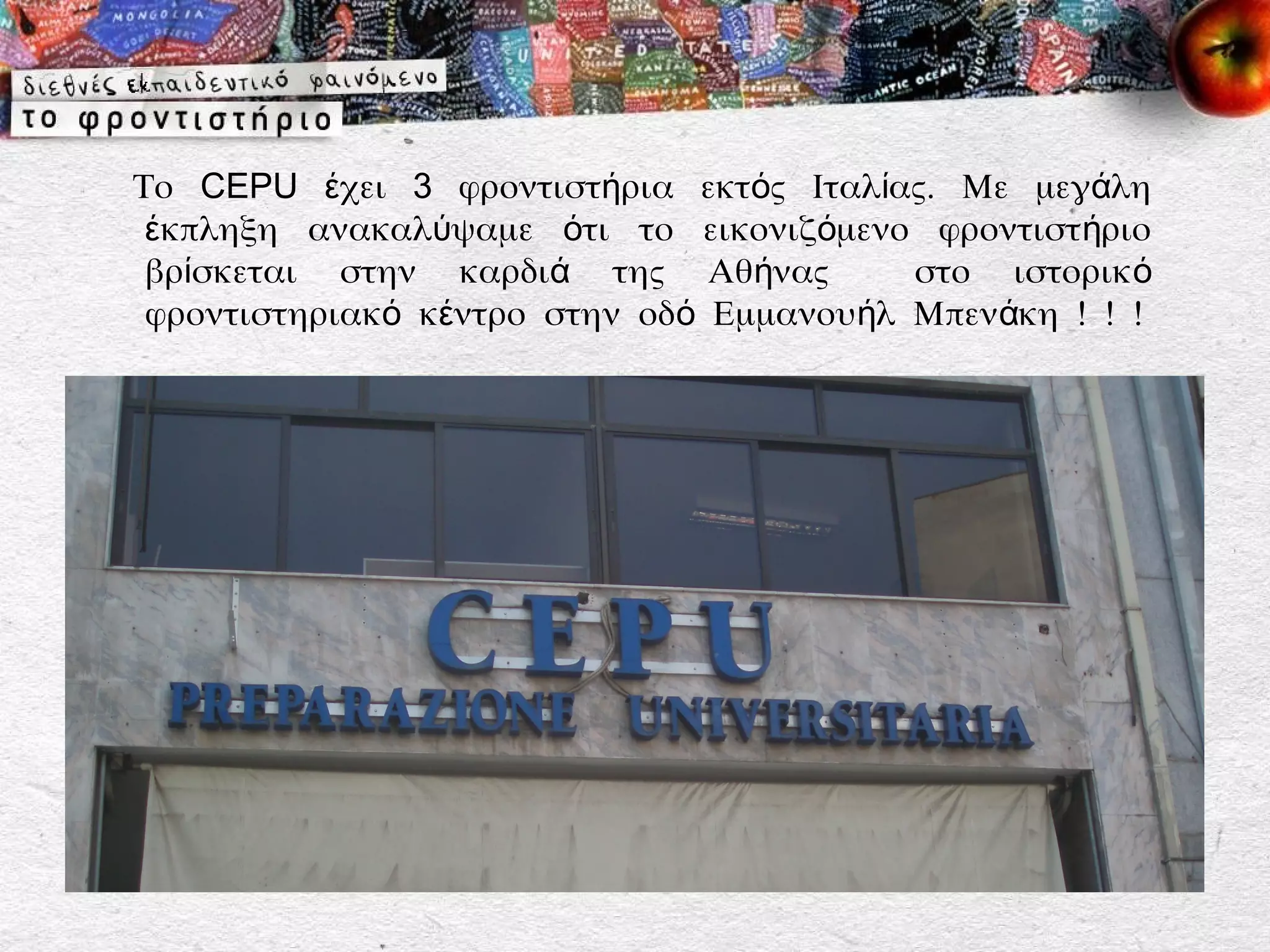 Το CEPU έχει 3 φροντιστήρια εκτός Ιταλίας. Με μεγάλη
 έκπληξη ανακαλύψαμε ότι το εικονιζόμενο φροντιστ ήριο
 βρίσκεται στην καρδιά της Αθήνας         στο ιστορικ ό
 φροντιστηριακό κέντρο στην οδό Εμμανουήλ Μπενάκη ! ! !
 