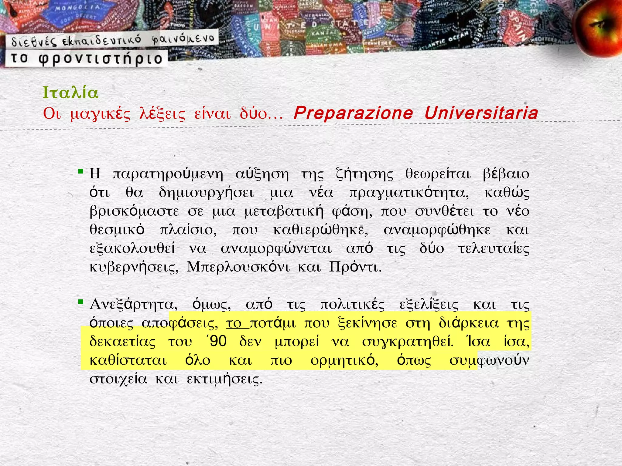 Ιταλ ί α
Οι μαγικές λέξεις είναι δύο… Preparazione Universitaria


    Η παρατηρούμενη αύξηση της ζήτησης θεωρείται βέβαιο
     ότι θα δημιουργήσει μια νέα πραγματικότητα, καθώς
     βρισκόμαστε σε μια μεταβατική φάση, που συνθέτει το ν έο
     θεσμικό πλαίσιο, που καθιερώθηκε, αναμορφώθηκε και
     εξακολουθεί να αναμορφώνεται από τις δύο τελευτα ίες
     κυβερνήσεις, Μπερλουσκόνι και Πρόντι.

    Ανεξάρτητα, όμως, από τις πολιτικές εξελίξεις και τις
     όποιες αποφάσεις, το ποτάμι που ξεκίνησε στη διάρκεια της
     δεκαετίας του ΄90 δεν μπορεί να συγκρατηθεί. Ίσα ίσα,
     καθίσταται όλο και πιο ορμητικό, όπως συμφωνούν
     στοιχεία και εκτιμήσεις.
 