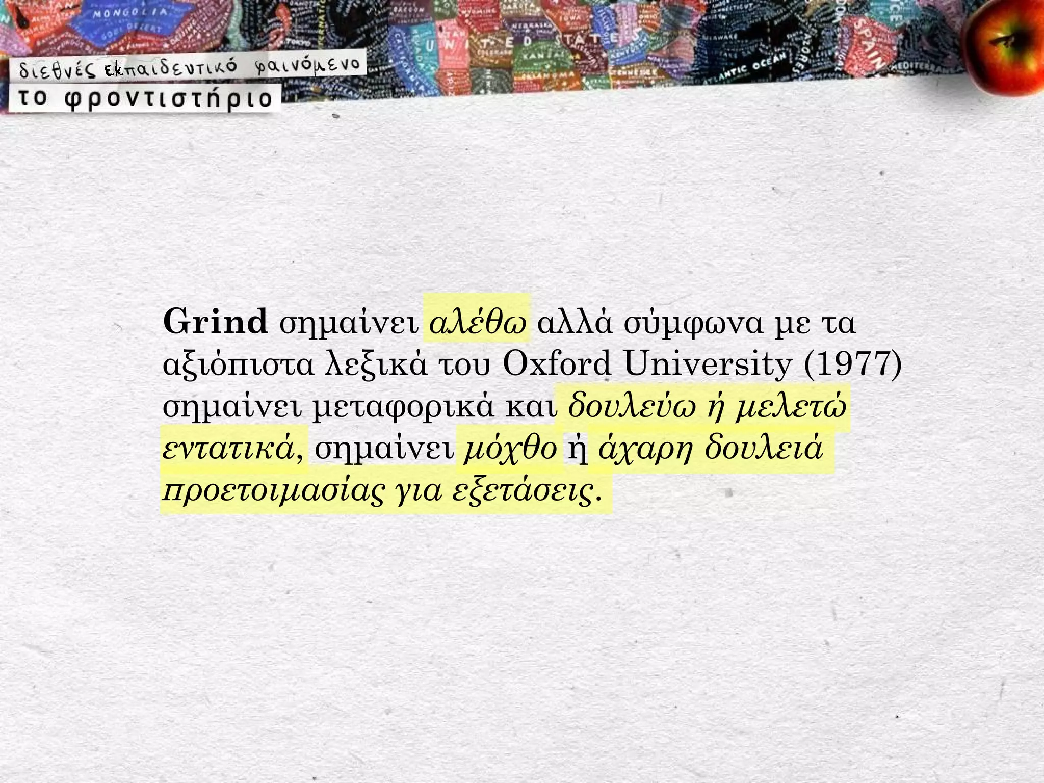 Grind σημαίνει αλέθω αλλά σύμφωνα με τα
αξιόπιστα λεξικά του Oxford University (1977)
σημαίνει μεταφορικά και δουλεύω ή μελετώ
εντατικά, σημαίνει μόχθο ή άχαρη δουλειά
προετοιμασίας για εξετάσεις.
 