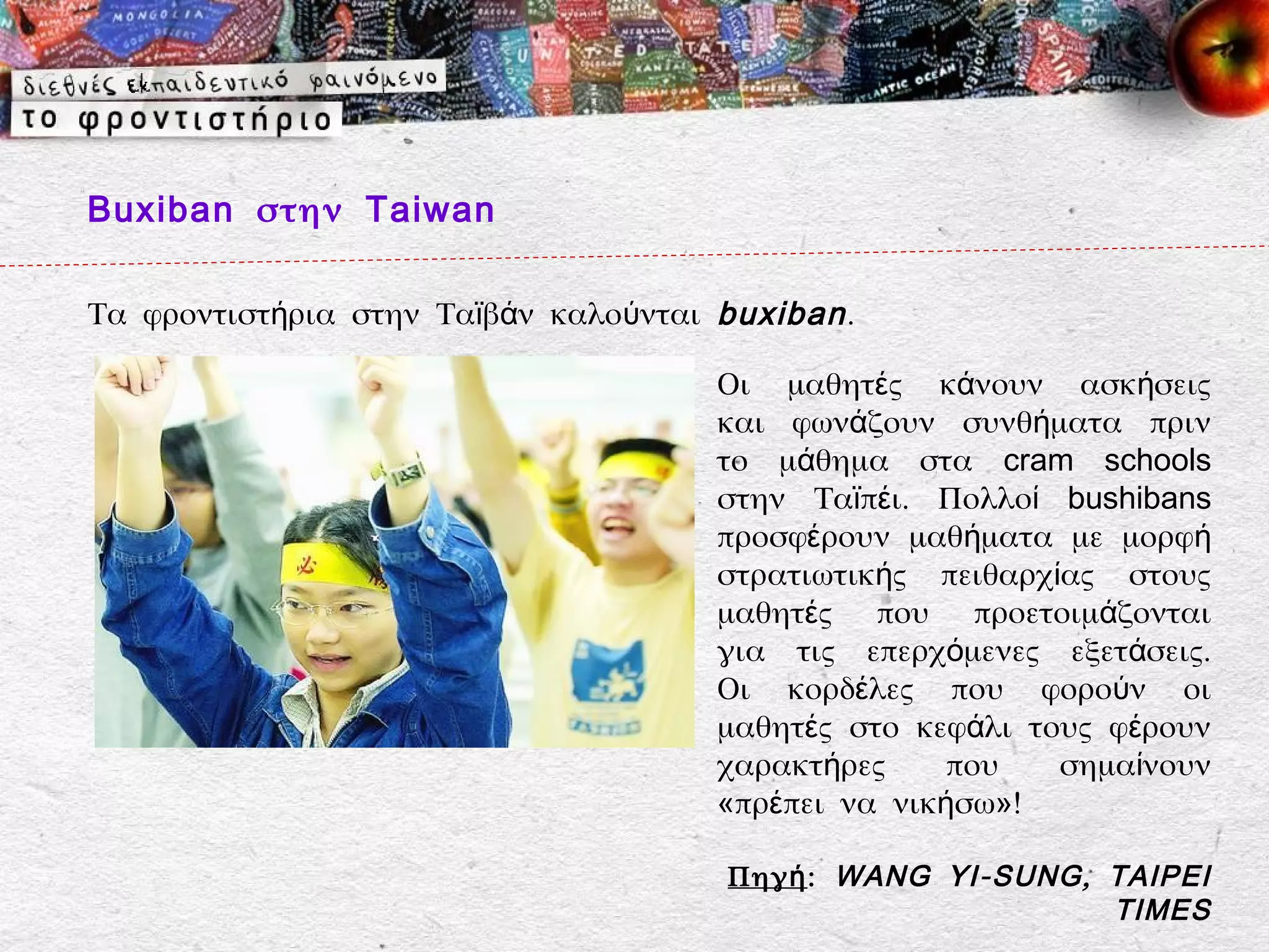 Buxiban στην Taiwan

Τα φροντιστήρια στην Ταϊβάν καλούνται buxiban .

                                      Οι μαθητές κάνουν ασκήσεις
                                      και φωνάζουν συνθήματα πριν
                                      το μάθημα στα cram schools
                                      στην Ταϊπέι. Πολλοί bushibans
                                      προσφέρουν μαθήματα με μορφή
                                      στρατιωτικής πειθαρχίας στους
                                      μαθητές που προετοιμάζονται
                                      για τις επερχόμενες εξετάσεις.
                                      Οι κορδέλες που φορούν οι
                                      μαθητές στο κεφάλι τους φέρουν
                                      χαρακτήρες     που   σημαίνουν
                                      «πρέπει να νικήσω»!

                                       Πηγή: WANG YI - SUNG , TAIPEI
                                                              TIMES
 