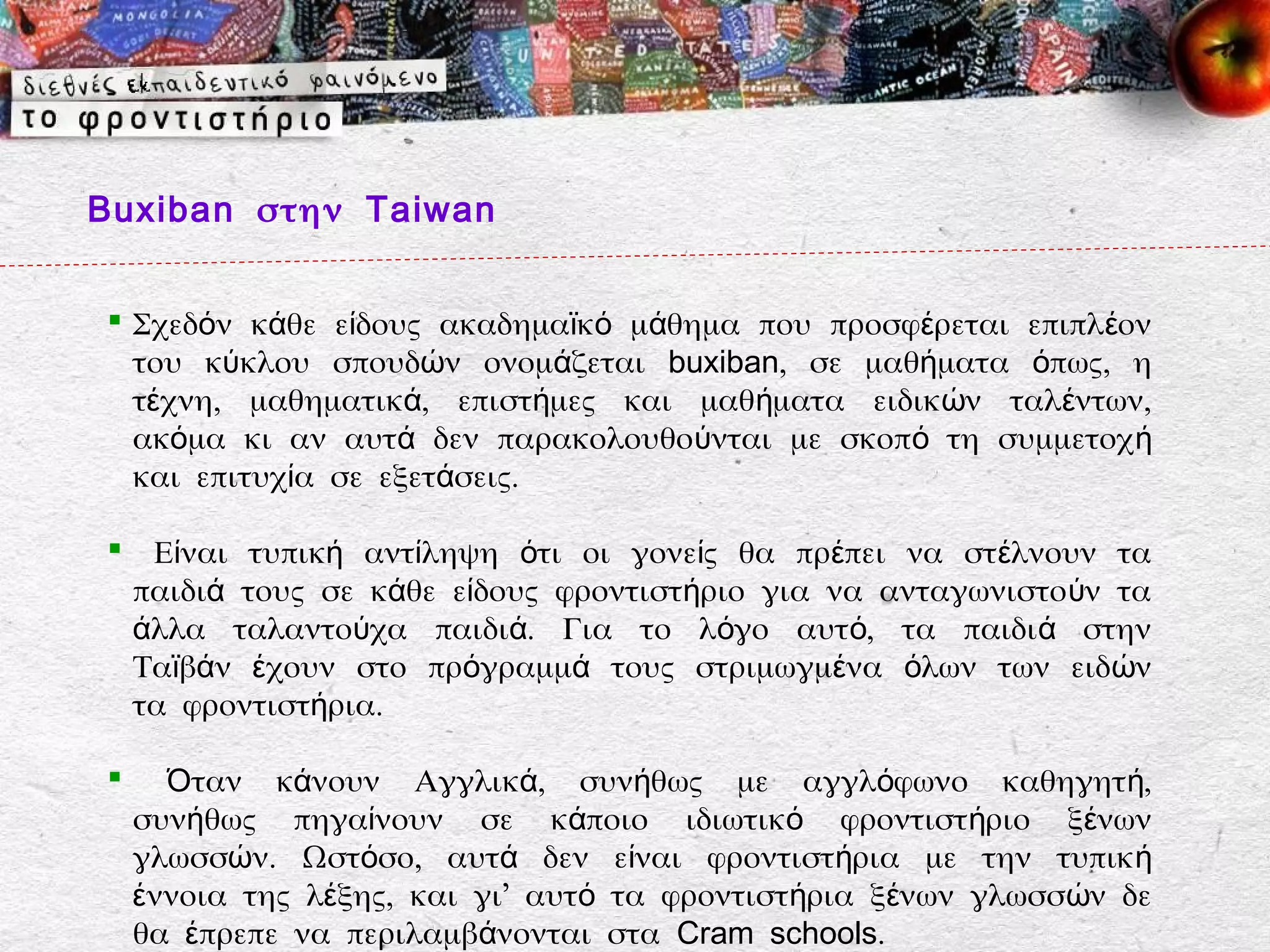 Buxiban στην Taiwan


 Σχεδόν κάθε είδους ακαδημαϊκό μάθημα που προσφέρεται επιπλ έον
  του κύκλου σπουδών ονομάζεται buxiban, σε μαθήματα όπως, η
  τέχνη, μαθηματικά, επιστήμες και μαθήματα ειδικών ταλέντων,
  ακόμα κι αν αυτά δεν παρακολουθούνται με σκοπό τη συμμετοχ ή
  και επιτυχία σε εξετάσεις.

 Είναι τυπική αντίληψη ότι οι γονείς θα πρέπει να στ έλνουν τα
 παιδιά τους σε κάθε είδους φροντιστήριο για να ανταγωνιστο ύν τα
 άλλα ταλαντούχα παιδιά. Για το λόγο αυτό, τα παιδι ά στην
 Ταϊβάν έχουν στο πρόγραμμά τους στριμωγμένα όλων των ειδών
 τα φροντιστήρια.

     Όταν κάνουν Αγγλικά, συνήθως με αγγλόφωνο καθηγητή,
    συνήθως πηγαίνουν σε κάποιο ιδιωτικό φροντιστήριο ξένων
    γλωσσών. Ωστόσο, αυτά δεν είναι φροντιστήρια με την τυπικ ή
    έννοια της λέξης, και γι’ αυτό τα φροντιστήρια ξένων γλωσσών δε
    θα έπρεπε να περιλαμβάνονται στα Cram schools.
 