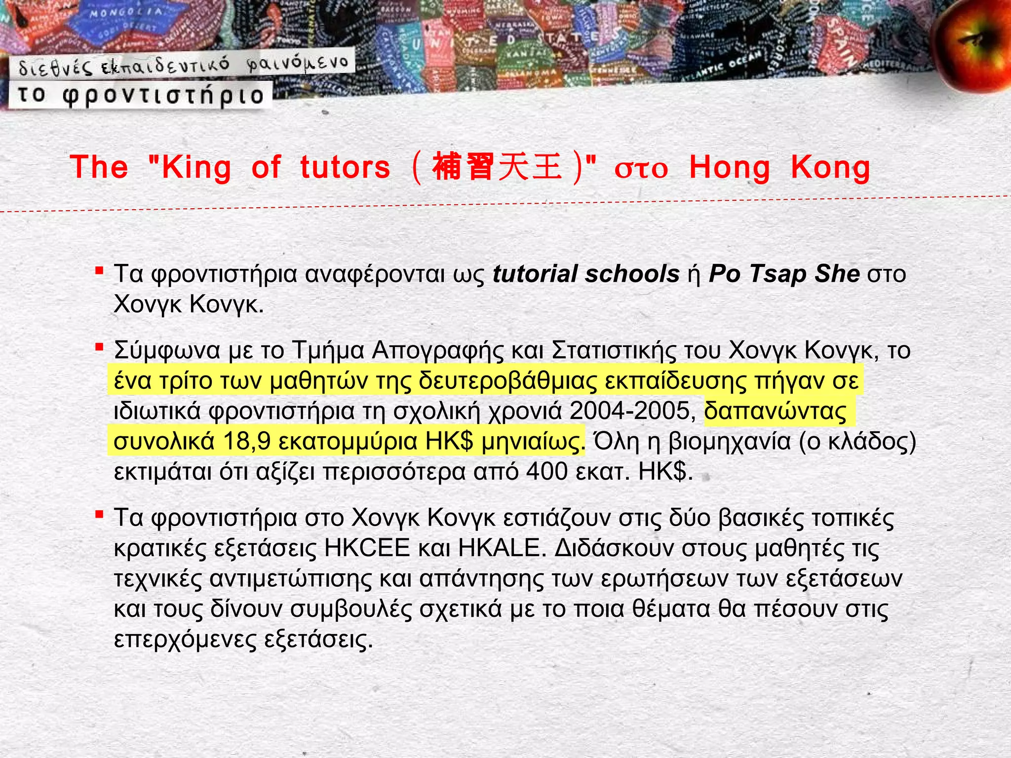 The " King of tutors ( 補習 天王 )" στο Hong Kong


  Τα φροντιστήρια αναφέρονται ως tutorial schools ή Po Tsap She στο
   Χονγκ Κονγκ.
  Σύμφωνα με το Τμήμα Απογραφής και Στατιστικής του Χονγκ Κονγκ, το
   ένα τρίτο των μαθητών της δευτεροβάθμιας εκπαίδευσης πήγαν σε
   ιδιωτικά φροντιστήρια τη σχολική χρονιά 2004-2005, δαπανώντας
   συνολικά 18,9 εκατομμύρια ΗΚ$ μηνιαίως. Όλη η βιομηχανία (ο κλάδος)
   εκτιμάται ότι αξίζει περισσότερα από 400 εκατ. ΗΚ$.
  Τα φροντιστήρια στο Χονγκ Κονγκ εστιάζουν στις δύο βασικές τοπικές
   κρατικές εξετάσεις HKCEE και HKALE. Διδάσκουν στους μαθητές τις
   τεχνικές αντιμετώπισης και απάντησης των ερωτήσεων των εξετάσεων
   και τους δίνουν συμβουλές σχετικά με το ποια θέματα θα πέσουν στις
   επερχόμενες εξετάσεις.
 