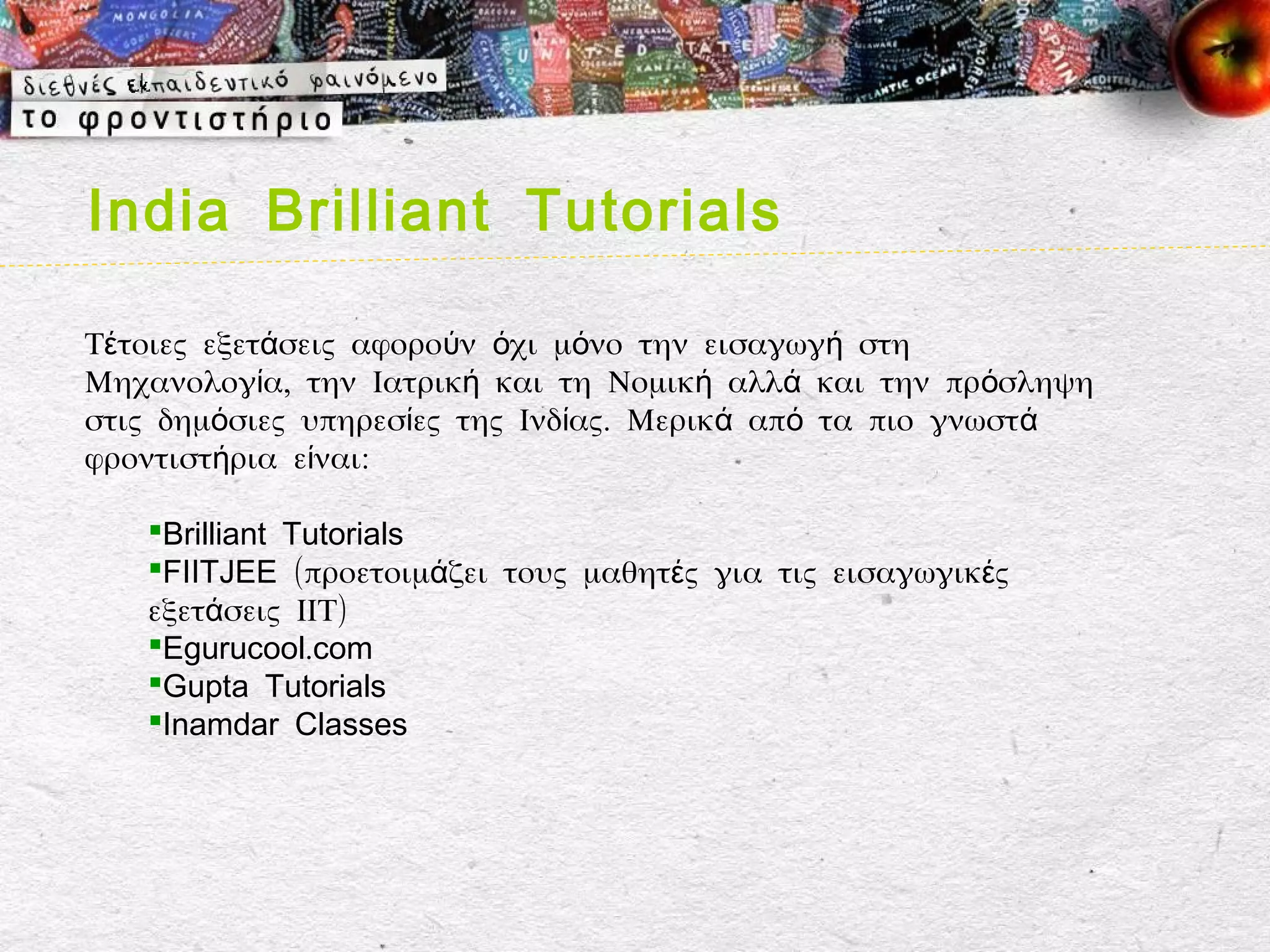 India Brilliant Tutorials

Τέτοιες εξετάσεις αφορούν όχι μόνο την εισαγωγή στη
Μηχανολογία, την Ιατρική και τη Νομική αλλά και την πρόσληψη
στις δημόσιες υπηρεσίες της Ινδίας. Μερικά από τα πιο γνωστά
φροντιστήρια είναι:

   Brilliant Tutorials
   FIITJEE (προετοιμάζει τους μαθητές για τις εισαγωγικές
   εξετάσεις ΙΙΤ)
   Egurucool.com
   Gupta Tutorials
   Inamdar Classes
 