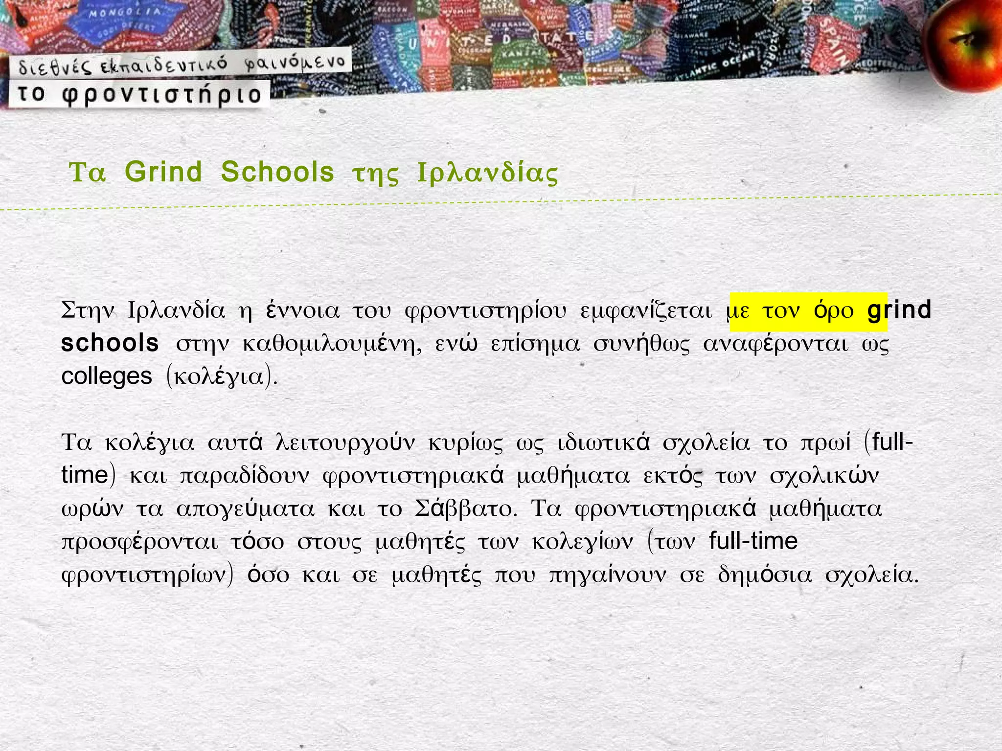 Τα Grind Schools της Ιρλανδ ί ας



Στην Ιρλανδία η έννοια του φροντιστηρίου εμφανίζεται με τον όρο grind
schools στην καθομιλουμένη, ενώ επίσημα συνήθως αναφέρονται ως
colleges (κολέγια).

Τα κολέγια αυτά λειτουργούν κυρίως ως ιδιωτικά σχολεία το πρωί ( full-
time) και παραδίδουν φροντιστηριακά μαθήματα εκτός των σχολικών
ωρών τα απογεύματα και το Σάββατο. Τα φροντιστηριακά μαθήματα
προσφέρονται τόσο στους μαθητές των κολεγίων (των full-time
φροντιστηρίων) όσο και σε μαθητές που πηγαίνουν σε δημόσια σχολεία.
 