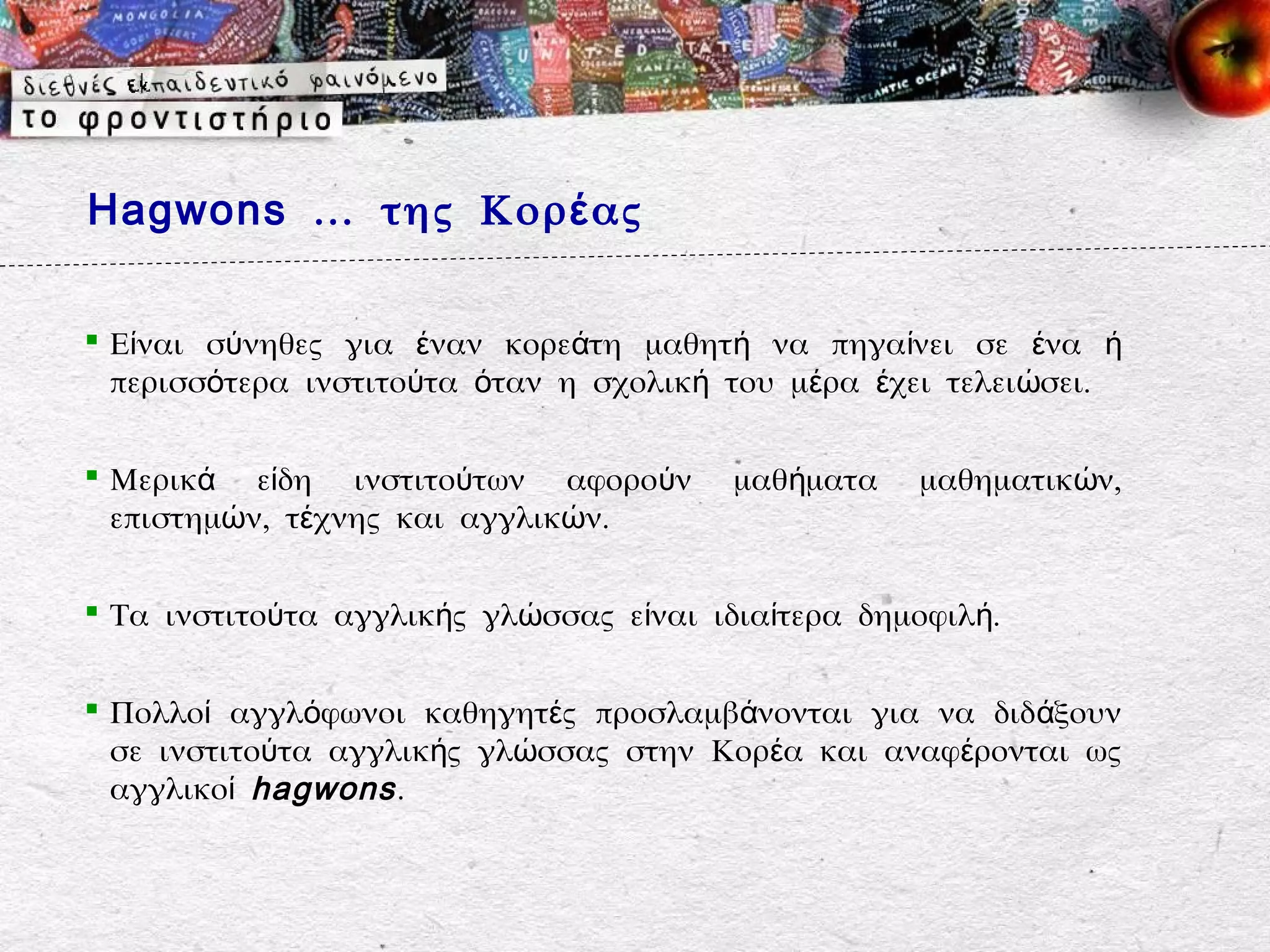 Hagwons … της Κορ έ ας


 Είναι σύνηθες για έναν κορεάτη μαθητή να πηγαίνει σε ένα ή
  περισσότερα ινστιτούτα όταν η σχολική του μέρα έχει τελειώσει.

 Μερικά είδη ινστιτούτων αφορούν        μαθήματα   μαθηματικών,
  επιστημών, τέχνης και αγγλικών.

 Τα ινστιτούτα αγγλικής γλώσσας είναι ιδιαίτερα δημοφιλή.


 Πολλοί αγγλόφωνοι καθηγητές προσλαμβάνονται για να διδ άξουν
  σε ινστιτούτα αγγλικής γλώσσας στην Κορέα και αναφέρονται ως
  αγγλικοί hagwons .
 