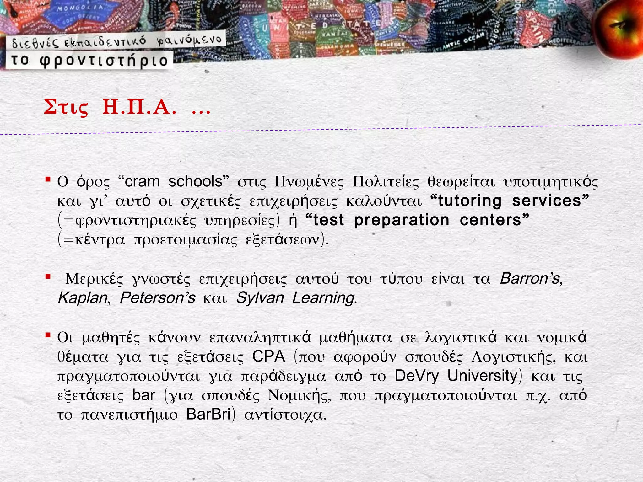 Στις Η.Π.Α. …


 Ο όρος “cram schools” στις Ηνωμένες Πολιτείες θεωρείται υποτιμητικός
  και γι’ αυτό οι σχετικές επιχειρήσεις καλούνται “ tutoring services ”
  (=φροντιστηριακές υπηρεσίες) ή “ test preparation centers ”
  (=κέντρα προετοιμασίας εξετάσεων).

 Μερικές γνωστές επιχειρήσεις αυτού του τύπου είναι τα Barron’s,
 Kaplan, Peterson’s και Sylvan Learning.

 Οι μαθητές κάνουν επαναληπτικά μαθήματα σε λογιστικά και νομικά
  θέματα για τις εξετάσεις CPA (που αφορούν σπουδές Λογιστικής, και
  πραγματοποιούνται για παράδειγμα από το DeVry University) και τις
  εξετάσεις bar (για σπουδές Νομικής, που πραγματοποιούνται π.χ. από
  το πανεπιστήμιο BarBri) αντίστοιχα.
 