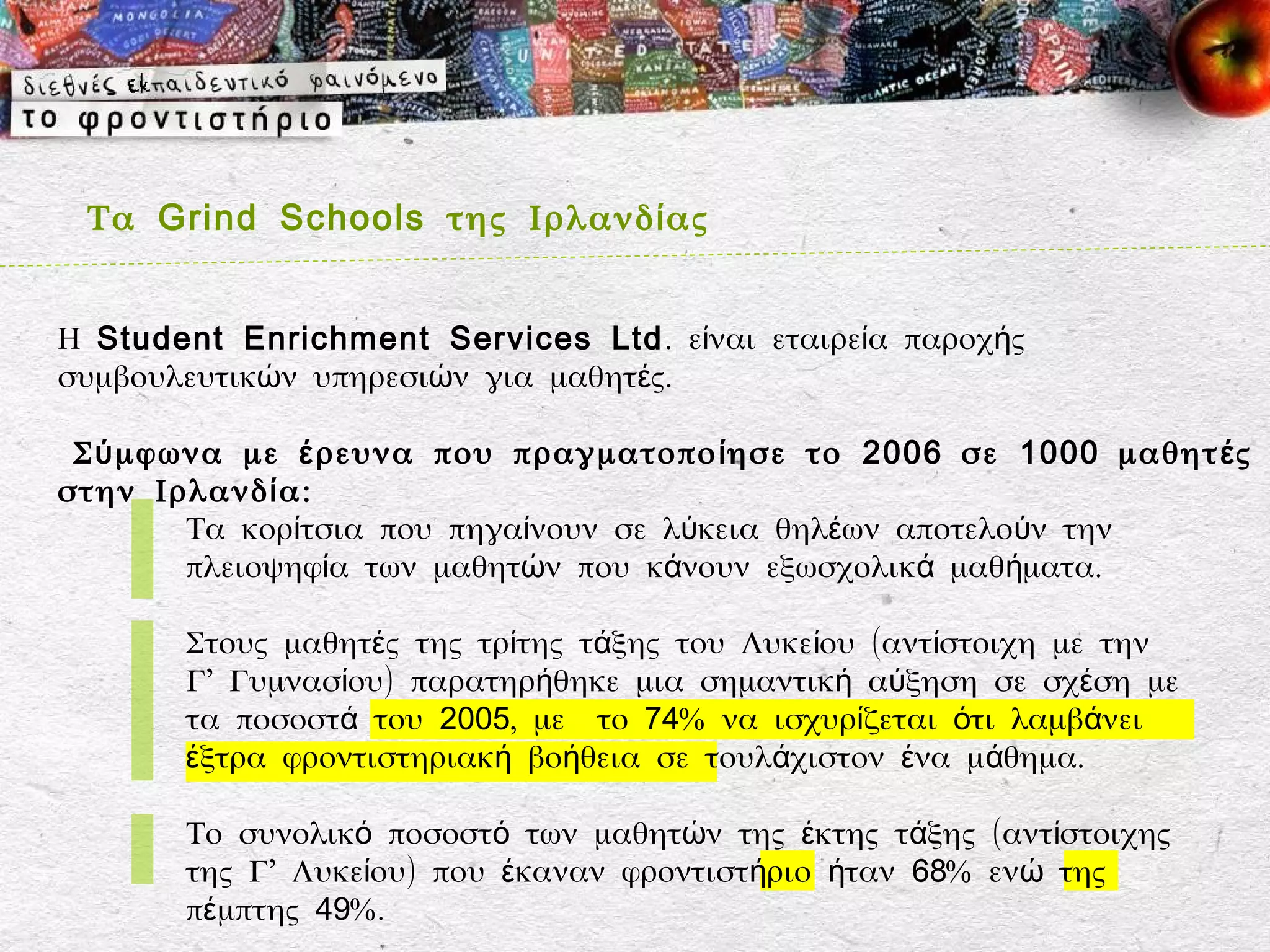 Τα Grind Schools της Ιρλανδ ί ας


Η Student Enrichment Services Ltd . είναι εταιρεία παροχής
συμβουλευτικών υπηρεσιών για μαθητές.

 Σ ύ μφωνα με έ ρευνα που πραγματοπο ί ησε το 2006 σε 1000 μαθητ έ ς
στην Ιρλανδ ί α:
        Τα κορίτσια που πηγαίνουν σε λύκεια θηλέων αποτελούν την
        πλειοψηφία των μαθητών που κάνουν εξωσχολικά μαθήματα.

       Στους μαθητές της τρίτης τάξης του Λυκείου (αντίστοιχη με την
       Γ’ Γυμνασίου) παρατηρήθηκε μια σημαντική αύξηση σε σχέση με
       τα ποσοστά του 2005, με το 74% να ισχυρίζεται ότι λαμβάνει
       έξτρα φροντιστηριακή βοήθεια σε τουλάχιστον ένα μάθημα.

       Το συνολικό ποσοστό των μαθητών της έκτης τάξης (αντίστοιχης
       της Γ’ Λυκείου) που έκαναν φροντιστήριο ήταν 68% ενώ της
       πέμπτης 49%.
 
