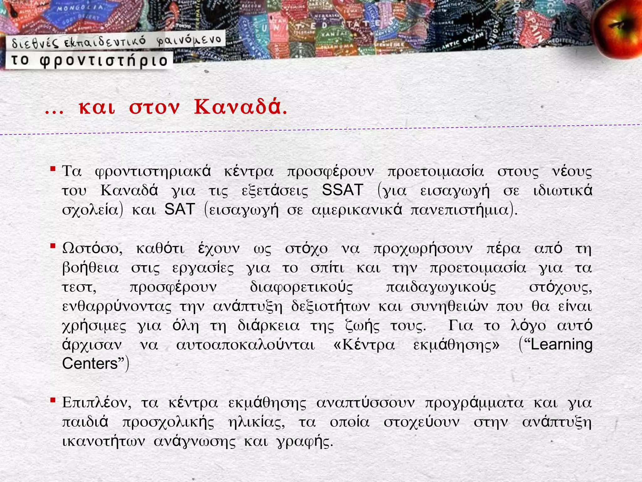 … και στον Καναδ ά .

 Τα φροντιστηριακά κέντρα προσφέρουν προετοιμασία στους νέους
  του Καναδά για τις εξετάσεις SSAT (για εισαγωγή σε ιδιωτικά
  σχολεία) και SAT (εισαγωγή σε αμερικανικά πανεπιστήμια).

 Ωστόσο, καθότι έχουν ως στόχο να προχωρήσουν πέρα απ ό τη
  βοήθεια στις εργασίες για το σπίτι και την προετοιμασία για τα
  τεστ,    προσφέρουν   διαφορετικούς    παιδαγωγικούς    στόχους,
  ενθαρρύνοντας την ανάπτυξη δεξιοτήτων και συνηθειών που θα ε ίναι
  χρήσιμες για όλη τη διάρκεια της ζωής τους. Για το λόγο αυτ ό
  άρχισαν να αυτοαποκαλούνται «Κέντρα εκμάθησης» ( “Learning
  Centers”)

 Επιπλέον, τα κέντρα εκμάθησης αναπτύσσουν προγράμματα και για
  παιδιά προσχολικής ηλικίας, τα οποία στοχεύουν στην ανάπτυξη
  ικανοτήτων ανάγνωσης και γραφής.
 