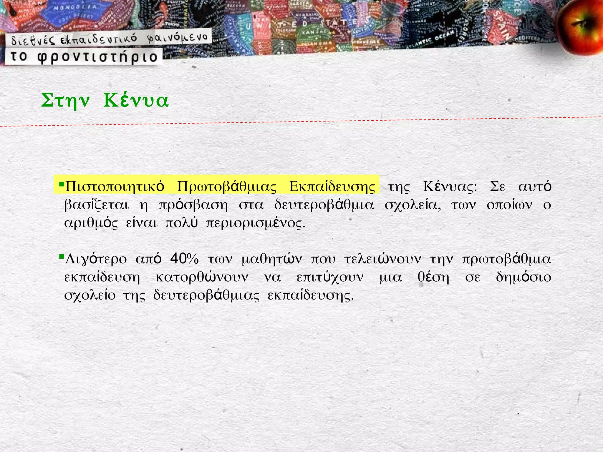 Στην Κ έ νυα



 Πιστοποιητικό Πρωτοβάθμιας Εκπαίδευσης της Κένυας: Σε αυτ ό
  βασίζεται η πρόσβαση στα δευτεροβάθμια σχολεία, των οποίων ο
  αριθμός είναι πολύ περιορισμένος.

 Λιγότερο από 40% των μαθητών που τελειώνουν την πρωτοβάθμια
  εκπαίδευση κατορθώνουν να επιτύχουν μια θέση σε δημόσιο
  σχολείο της δευτεροβάθμιας εκπαίδευσης.
 
