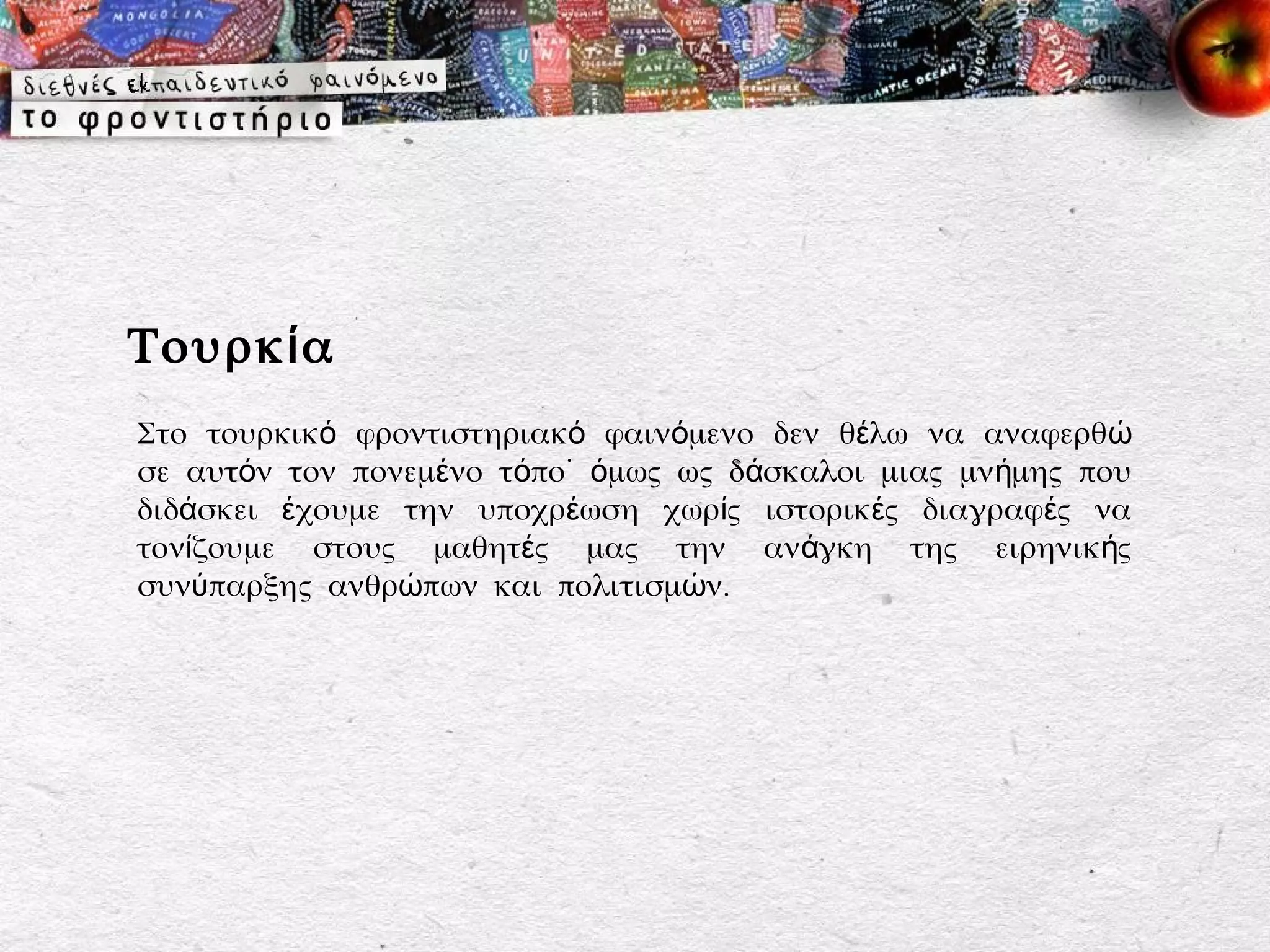 Τουρκ ί α
Στο τουρκικό φροντιστηριακό φαινόμενο δεν θέλω να αναφερθ ώ
σε αυτόν τον πονεμένο τόπο˙ όμως ως δάσκαλοι μιας μνήμης που
διδάσκει έχουμε την υποχρέωση χωρίς ιστορικές διαγραφές να
τονίζουμε στους μαθητές μας την ανάγκη της ειρηνικής
συνύπαρξης ανθρώπων και πολιτισμών.
 