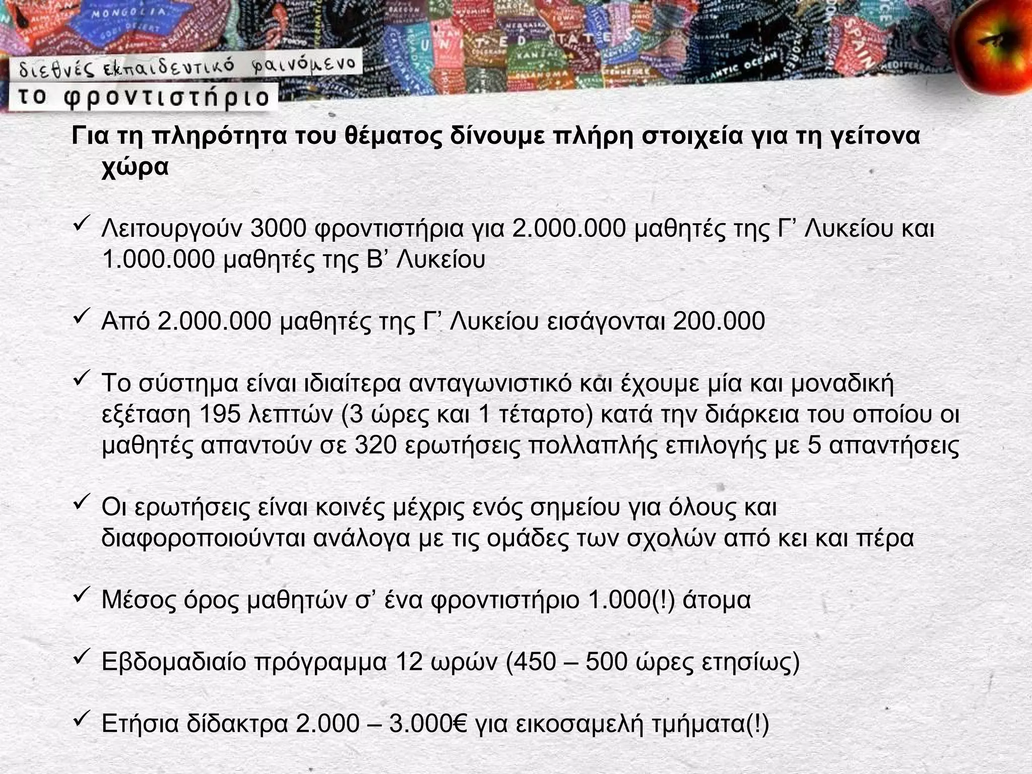 Για τη πληρότητα του θέματος δίνουμε πλήρη στοιχεία για τη γείτονα
  χώρα

 Λειτουργούν 3000 φροντιστήρια για 2.000.000 μαθητές της Γ’ Λυκείου και
  1.000.000 μαθητές της Β’ Λυκείου

 Από 2.000.000 μαθητές της Γ’ Λυκείου εισάγονται 200.000

 Το σύστημα είναι ιδιαίτερα ανταγωνιστικό και έχουμε μία και μοναδική
  εξέταση 195 λεπτών (3 ώρες και 1 τέταρτο) κατά την διάρκεια του οποίου οι
  μαθητές απαντούν σε 320 ερωτήσεις πολλαπλής επιλογής με 5 απαντήσεις

 Οι ερωτήσεις είναι κοινές μέχρις ενός σημείου για όλους και
  διαφοροποιούνται ανάλογα με τις ομάδες των σχολών από κει και πέρα

 Μέσος όρος μαθητών σ’ ένα φροντιστήριο 1.000(!) άτομα

 Εβδομαδιαίο πρόγραμμα 12 ωρών (450 – 500 ώρες ετησίως)

 Ετήσια δίδακτρα 2.000 – 3.000€ για εικοσαμελή τμήματα(!)
 