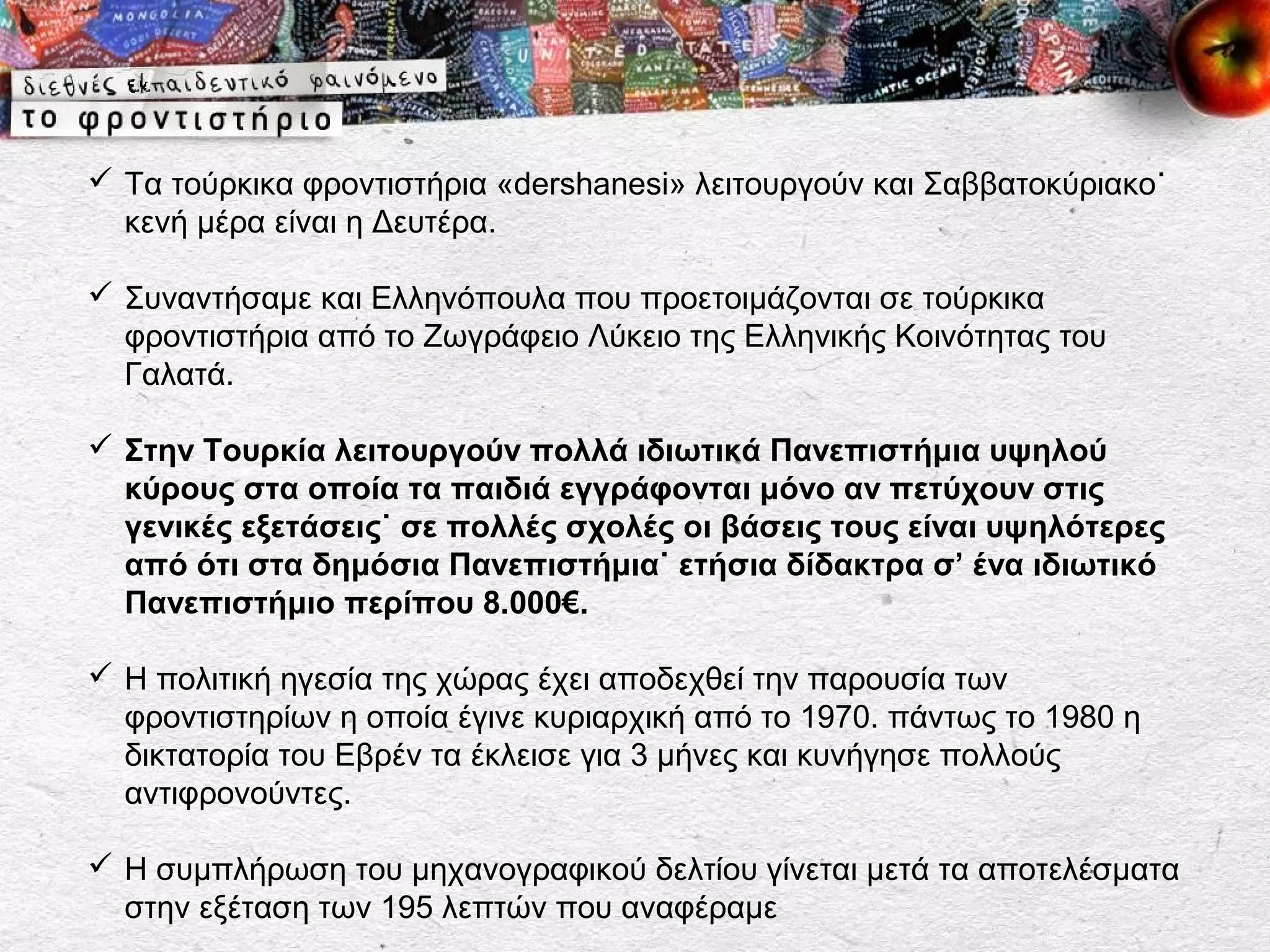  Τα τούρκικα φροντιστήρια «dershanesi» λειτουργούν και Σαββατοκύριακο˙
  κενή μέρα είναι η Δευτέρα.

 Συναντήσαμε και Ελληνόπουλα που προετοιμάζονται σε τούρκικα
  φροντιστήρια από το Ζωγράφειο Λύκειο της Ελληνικής Κοινότητας του
  Γαλατά.

 Στην Τουρκία λειτουργούν πολλά ιδιωτικά Πανεπιστήμια υψηλού
  κύρους στα οποία τα παιδιά εγγράφονται μόνο αν πετύχουν στις
  γενικές εξετάσεις˙ σε πολλές σχολές οι βάσεις τους είναι υψηλότερες
  από ότι στα δημόσια Πανεπιστήμια˙ ετήσια δίδακτρα σ’ ένα ιδιωτικό
  Πανεπιστήμιο περίπου 8.000€.

 Η πολιτική ηγεσία της χώρας έχει αποδεχθεί την παρουσία των
  φροντιστηρίων η οποία έγινε κυριαρχική από το 1970. πάντως το 1980 η
  δικτατορία του Εβρέν τα έκλεισε για 3 μήνες και κυνήγησε πολλούς
  αντιφρονούντες.

 Η συμπλήρωση του μηχανογραφικού δελτίου γίνεται μετά τα αποτελέσματα
  στην εξέταση των 195 λεπτών που αναφέραμε
 