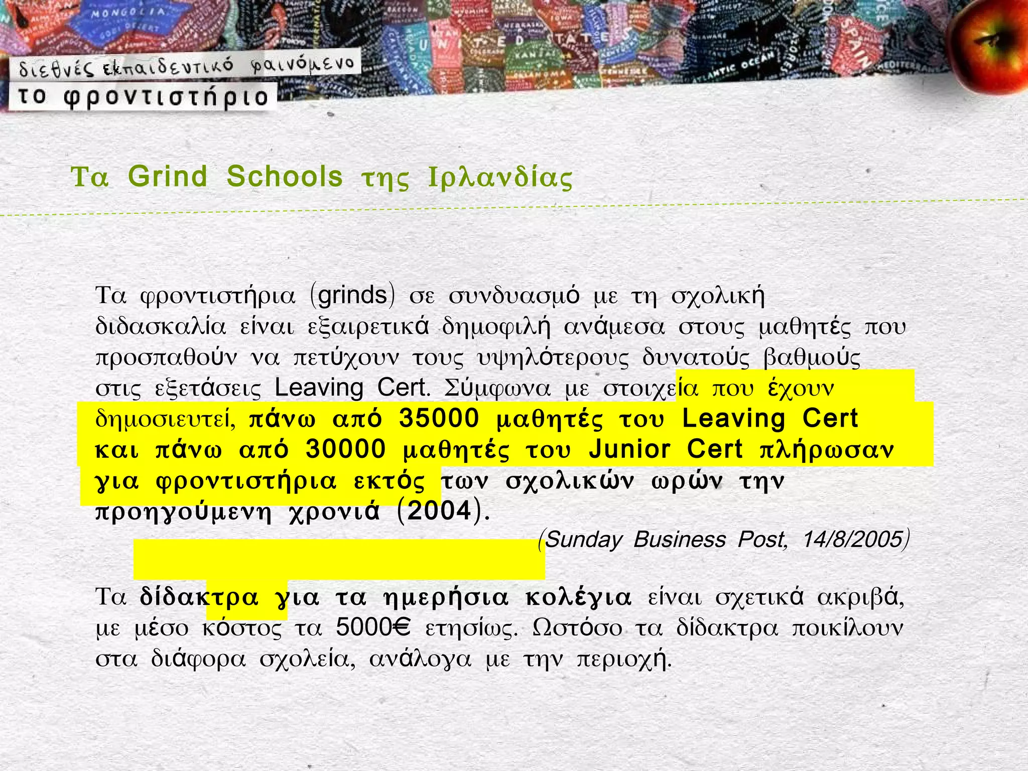 Τα Grind Schools της Ιρλανδ ί ας



 Τα φροντιστήρια (grinds) σε συνδυασμό με τη σχολική
 διδασκαλία είναι εξαιρετικά δημοφιλή ανάμεσα στους μαθητ ές που
 προσπαθούν να πετύχουν τους υψηλότερους δυνατούς βαθμούς
 στις εξετάσεις Leaving Cert. Σύμφωνα με στοιχεία που έχουν
 δημοσιευτεί, π ά νω απ ό 35000 μαθητ έ ς του Leaving Cert
 και π ά νω απ ό 30000 μαθητ έ ς του Junior Cert πλ ή ρωσαν
 για φροντιστ ή ρια εκτ ό ς των σχολικ ώ ν ωρ ώ ν την
 προηγο ύ μενη χρονι ά ( 2004 ).
                                   (Sunday Business Post, 14/8/2005)

 Τα δ ί δακτρα για τα ημερ ή σια κολ έ για είναι σχετικά ακριβά,
 με μέσο κόστος τα 5000€ ετησίως. Ωστόσο τα δίδακτρα ποικίλουν
 στα διάφορα σχολεία, ανάλογα με την περιοχή.
 
