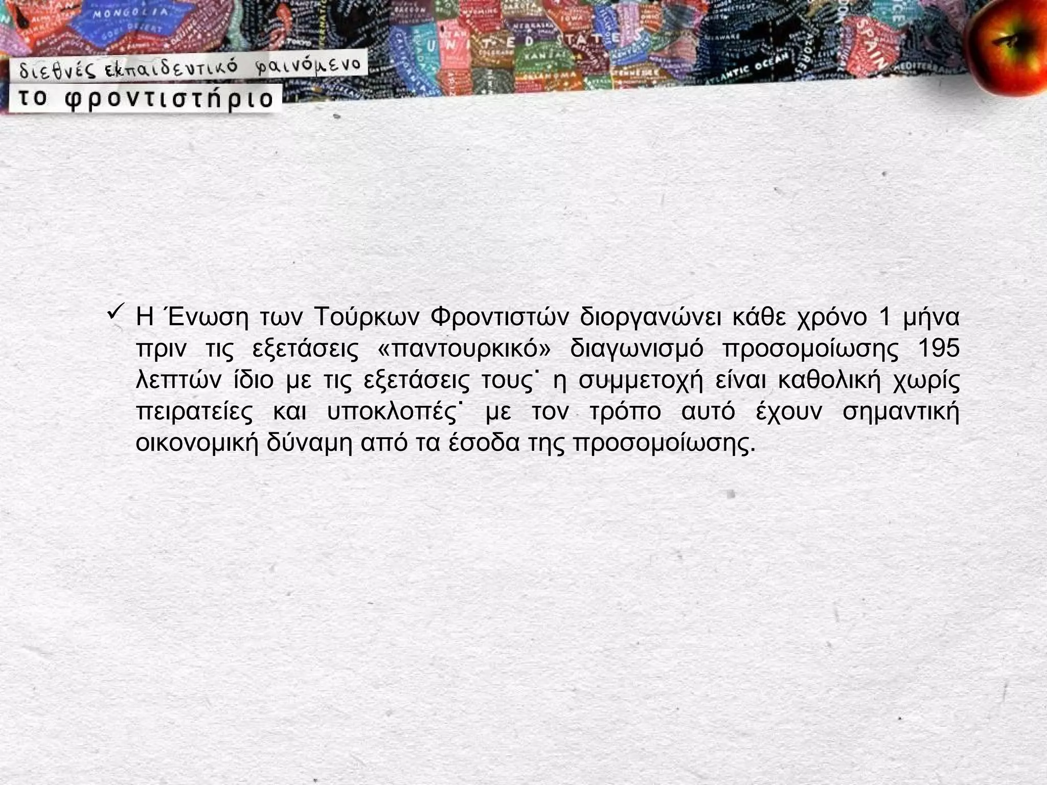  Η Ένωση των Τούρκων Φροντιστών διοργανώνει κάθε χρόνο 1 μήνα
  πριν τις εξετάσεις «παντουρκικό» διαγωνισμό προσομοίωσης 195
  λεπτών ίδιο με τις εξετάσεις τους˙ η συμμετοχή είναι καθολική χωρίς
  πειρατείες και υποκλοπές˙ με τον τρόπο αυτό έχουν σημαντική
  οικονομική δύναμη από τα έσοδα της προσομοίωσης.
 