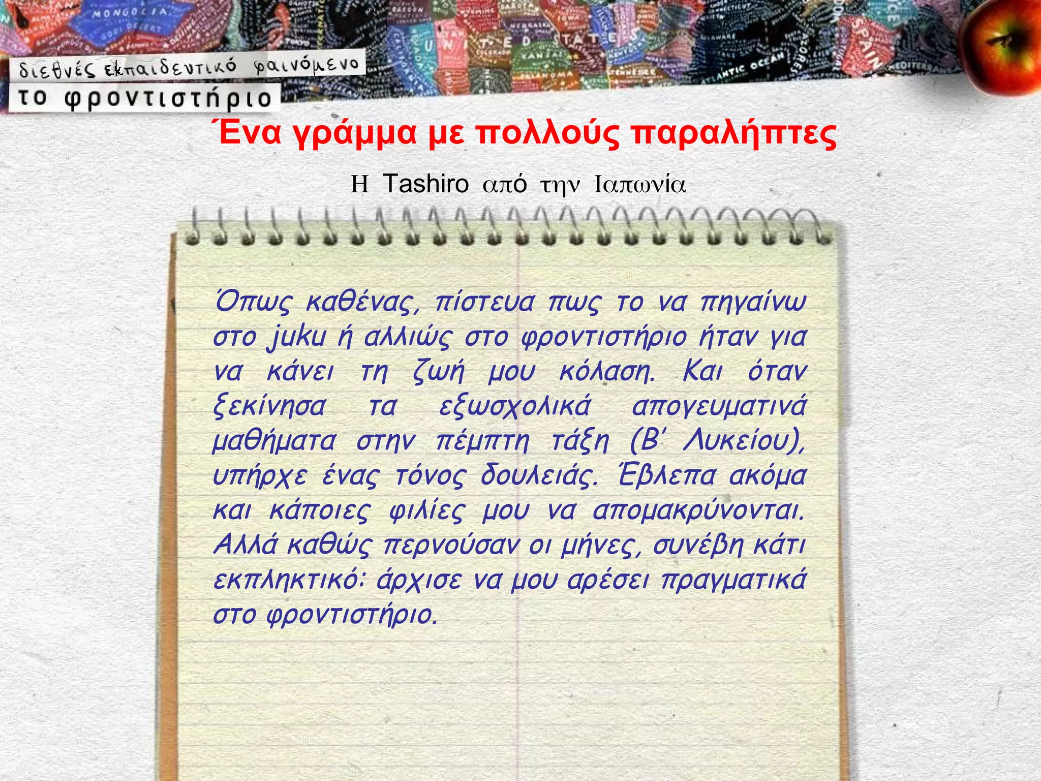 Ένα γράμμα με πολλούς παραλήπτες
          Η Tashiro από την Ιαπωνία



Όπως καθένας, πίστευα πως το να πηγαίνω
στο juku ή αλλιώς στο φροντιστήριο ήταν για
να κάνει τη ζωή μου κόλαση. Και όταν
ξεκίνησα τα εξωσχολικά απογευματινά
μαθήματα στην πέμπτη τάξη (Β’ Λυκείου),
υπήρχε ένας τόνος δουλειάς. Έβλεπα ακόμα
και κάποιες φιλίες μου να απομακρύνονται.
Αλλά καθώς περνούσαν οι μήνες, συνέβη κάτι
εκπληκτικό: άρχισε να μου αρέσει πραγματικά
στο φροντιστήριο.
 