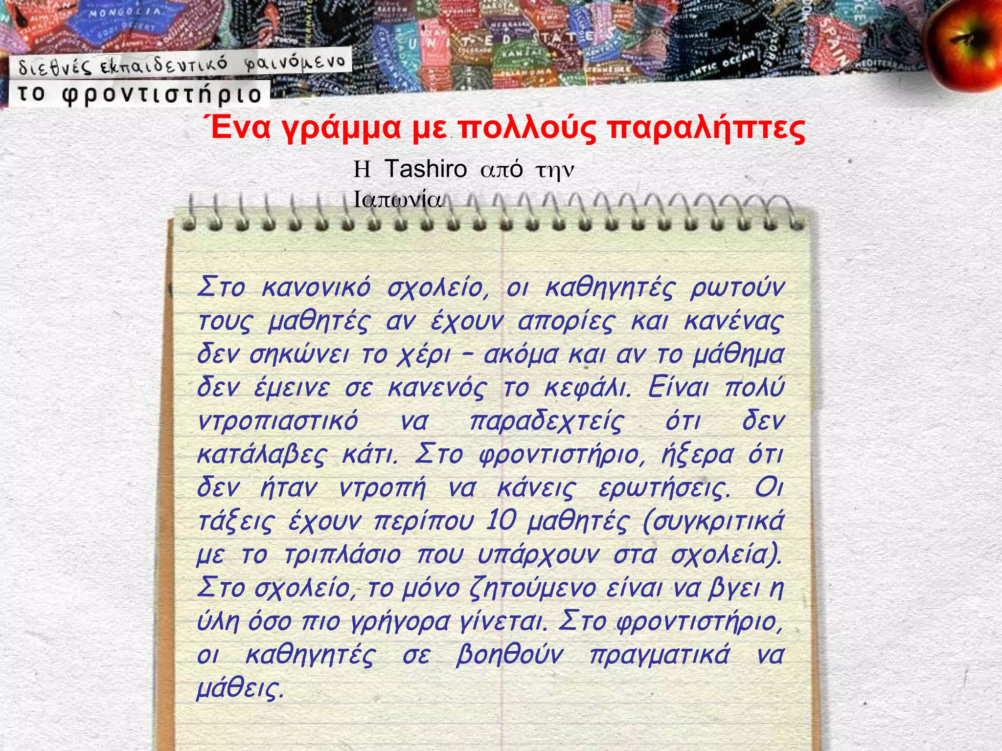 Ένα γράμμα με πολλούς παραλήπτες
            Η Tashiro από την
            Ιαπωνία


Στο κανονικό σχολείο, οι καθηγητές ρωτούν
τους μαθητές αν έχουν απορίες και κανένας
δεν σηκώνει το χέρι – ακόμα και αν το μάθημα
δεν έμεινε σε κανενός το κεφάλι. Είναι πολύ
ντροπιαστικό να παραδεχτείς ότι δεν
κατάλαβες κάτι. Στο φροντιστήριο, ήξερα ότι
δεν ήταν ντροπή να κάνεις ερωτήσεις. Οι
τάξεις έχουν περίπου 10 μαθητές (συγκριτικά
με το τριπλάσιο που υπάρχουν στα σχολεία).
Στο σχολείο, το μόνο ζητούμενο είναι να βγει η
ύλη όσο πιο γρήγορα γίνεται. Στο φροντιστήριο,
οι καθηγητές σε βοηθούν πραγματικά να
μάθεις.
 