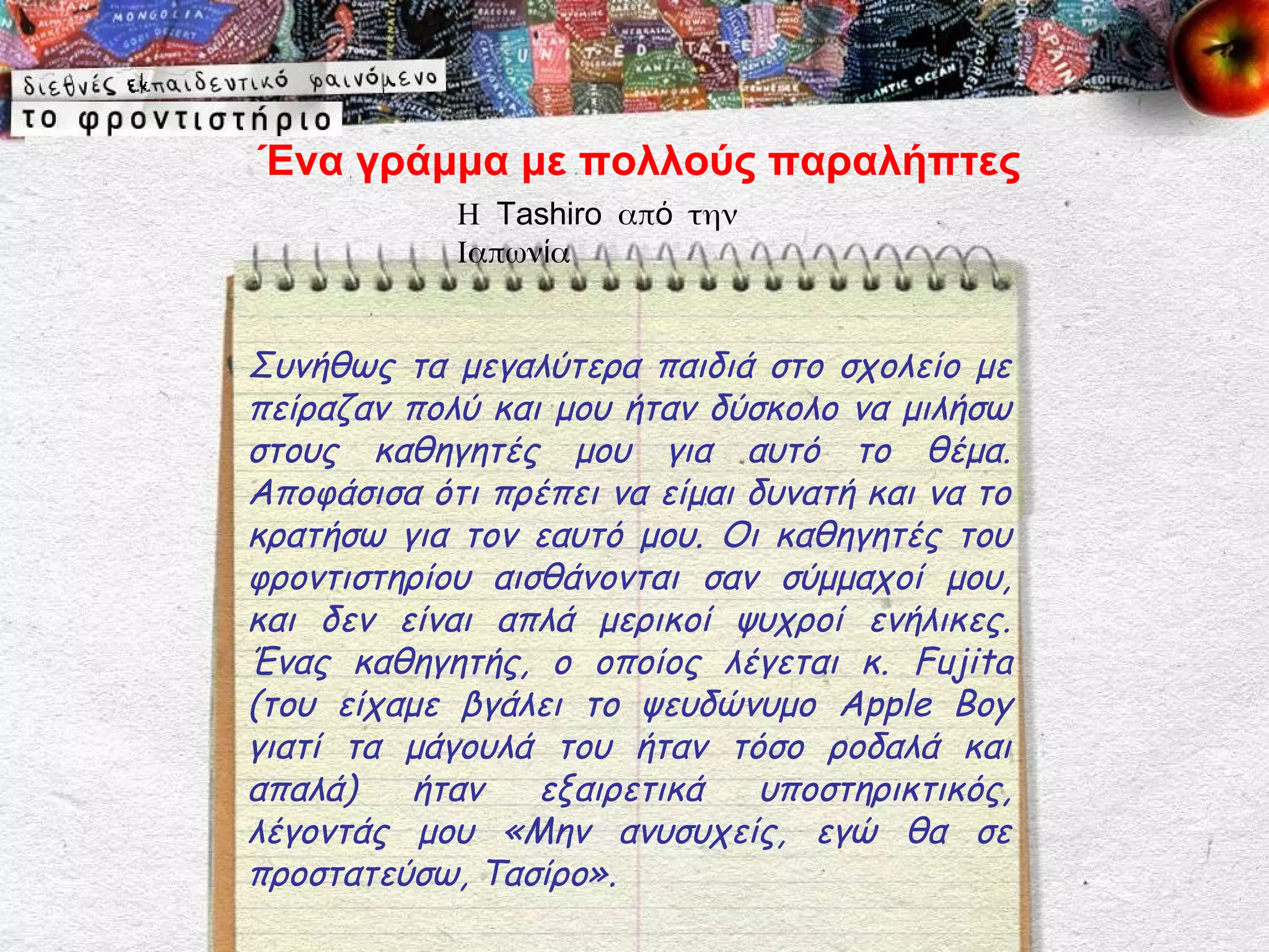 Ένα γράμμα με πολλούς παραλήπτες
            Η Tashiro από την
            Ιαπωνία


Συνήθως τα μεγαλύτερα παιδιά στο σχολείο με
πείραζαν πολύ και μου ήταν δύσκολο να μιλήσω
στους καθηγητές μου για αυτό το θέμα.
Αποφάσισα ότι πρέπει να είμαι δυνατή και να το
κρατήσω για τον εαυτό μου. Οι καθηγητές του
φροντιστηρίου αισθάνονται σαν σύμμαχοί μου,
και δεν είναι απλά μερικοί ψυχροί ενήλικες.
Ένας καθηγητής, ο οποίος λέγεται κ. Fujita
(του είχαμε βγάλει το ψευδώνυμο Apple Boy
γιατί τα μάγουλά του ήταν τόσο ροδαλά και
απαλά)   ήταν    εξαιρετικά    υποστηρικτικός,
λέγοντάς μου «Μην ανυσυχείς, εγώ θα σε
προστατεύσω, Τασίρο».
 