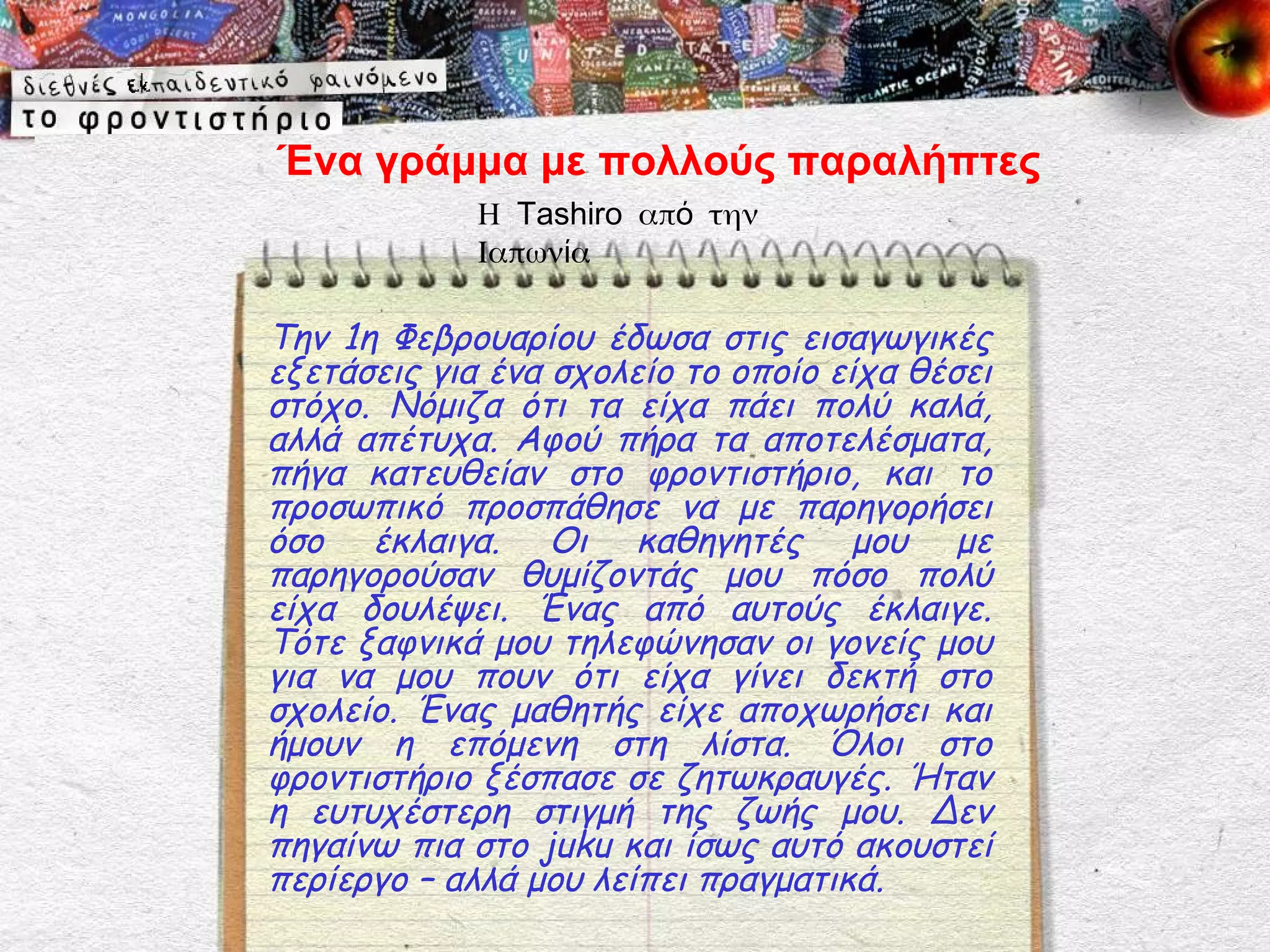 Ένα γράμμα με πολλούς παραλήπτες
             Η Tashiro από την
             Ιαπωνία

Την 1η Φεβρουαρίου έδωσα στις εισαγωγικές
εξετάσεις για ένα σχολείο το οποίο είχα θέσει
στόχο. Νόμιζα ότι τα είχα πάει πολύ καλά,
αλλά απέτυχα. Αφού πήρα τα αποτελέσματα,
πήγα κατευθείαν στο φροντιστήριο, και το
προσωπικό προσπάθησε να με παρηγορήσει
όσο έκλαιγα. Οι καθηγητές μου με
παρηγορούσαν θυμίζοντάς μου πόσο πολύ
είχα δουλέψει. Ένας από αυτούς έκλαιγε.
Τότε ξαφνικά μου τηλεφώνησαν οι γονείς μου
για να μου πουν ότι είχα γίνει δεκτή στο
σχολείο. Ένας μαθητής είχε αποχωρήσει και
ήμουν η επόμενη στη λίστα. Όλοι στο
φροντιστήριο ξέσπασε σε ζητωκραυγές. Ήταν
η ευτυχέστερη στιγμή της ζωής μου. Δεν
πηγαίνω πια στο juku και ίσως αυτό ακουστεί
περίεργο – αλλά μου λείπει πραγματικά.
 