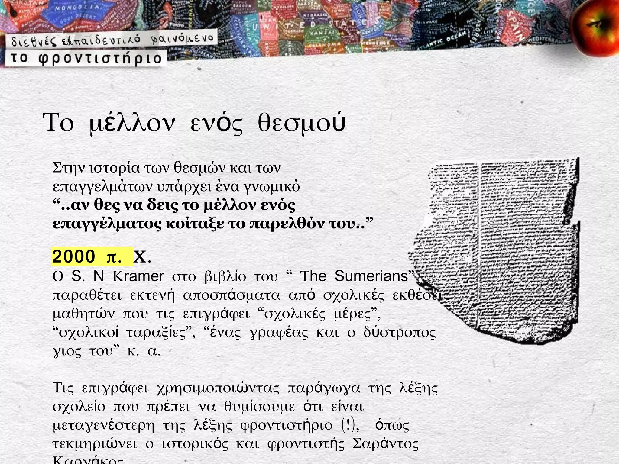 Το μέλλον ενός θεσμού
Στην ιστορία των θεσμών και των
επαγγελμάτων υπάρχει ένα γνωμικό
“..αν θες να δεις το μέλλον ενός
επαγγέλματος κοίταξε το παρελθόν του..”

2000 π. Χ.
Ο S. N Κramer στο βιβλίο του “ Τhe Sumerians”
παραθέτει εκτενή αποσπάσματα από σχολικές εκθέσεις
μαθητών που τις επιγράφει “σχολικές μέρες”,
“σχολικοί ταραξίες”, “ένας γραφέας και ο δύστροπος
γιος του” κ. α.

Τις επιγράφει χρησιμοποιώντας παράγωγα της λέξης
σχολείο που πρέπει να θυμίσουμε ότι είναι
μεταγενέστερη της λέξης φροντιστήριο (!), όπως
τεκμηριώνει ο ιστορικός και φροντιστής Σαράντος
 