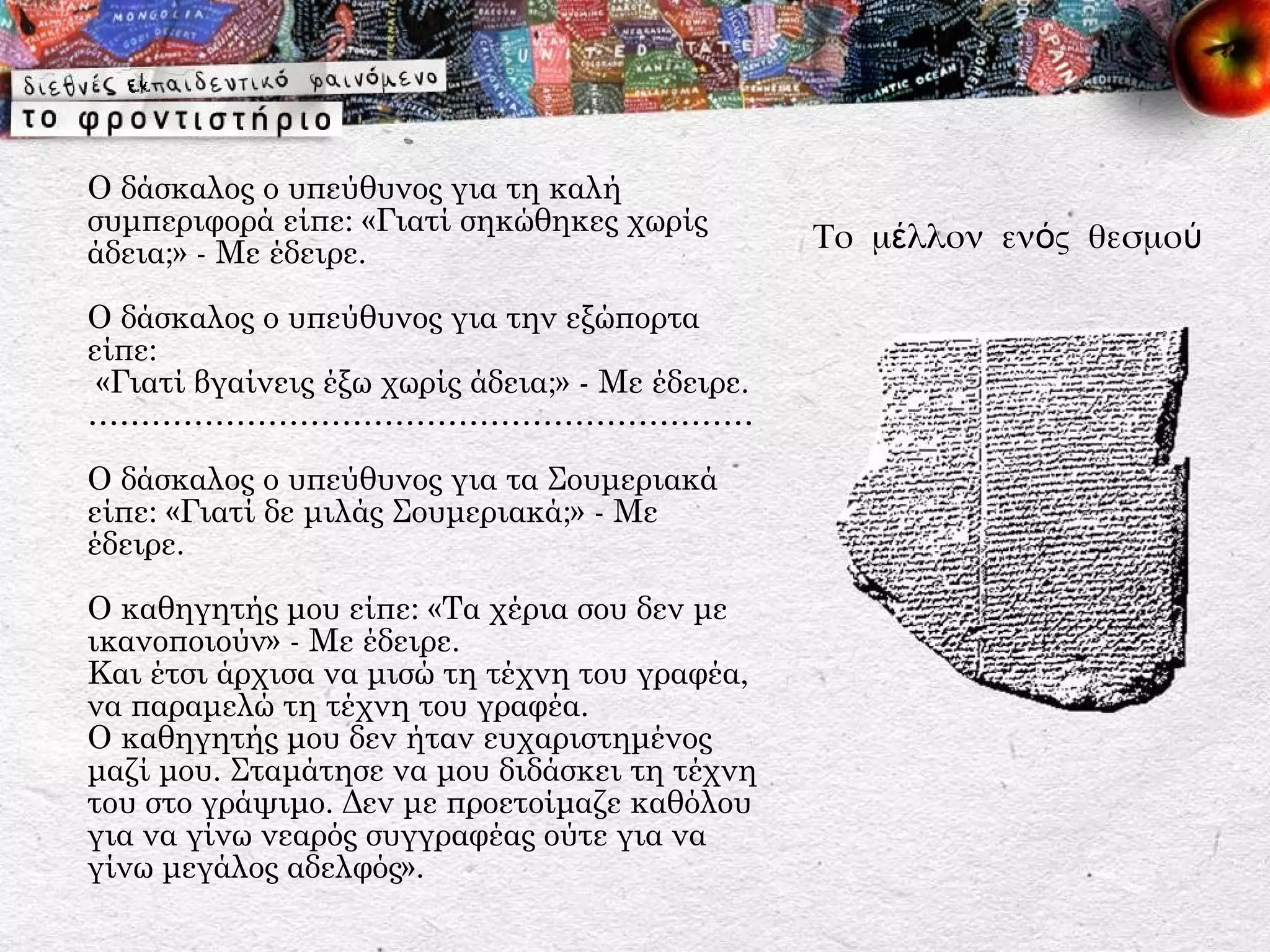 Ο δάσκαλος ο υπεύθυνος για τη καλή
συμπεριφορά είπε: «Γιατί σηκώθηκες χωρίς
άδεια;» - Με έδειρε.                              Το μέλλον ενός θεσμού

Ο δάσκαλος ο υπεύθυνος για την εξώπορτα
είπε:
 «Γιατί βγαίνεις έξω χωρίς άδεια;» - Με έδειρε.
………………………………………………………

Ο δάσκαλος ο υπεύθυνος για τα Σουμεριακά
είπε: «Γιατί δε μιλάς Σουμεριακά;» - Με
έδειρε.

Ο καθηγητής μου είπε: «Τα χέρια σου δεν με
ικανοποιούν» - Με έδειρε.
Και έτσι άρχισα να μισώ τη τέχνη του γραφέα,
να παραμελώ τη τέχνη του γραφέα.
Ο καθηγητής μου δεν ήταν ευχαριστημένος
μαζί μου. Σταμάτησε να μου διδάσκει τη τέχνη
του στο γράψιμο. Δεν με προετοίμαζε καθόλου
για να γίνω νεαρός συγγραφέας ούτε για να
γίνω μεγάλος αδελφός».
 