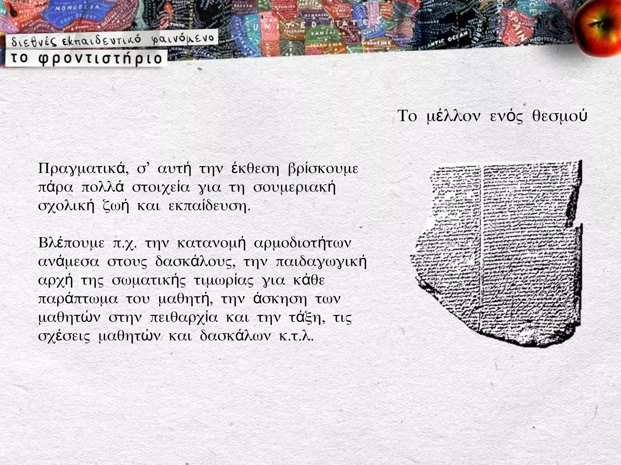 Το μέλλον ενός θεσμού


Πραγματικά, σ’ αυτή την έκθεση βρίσκουμε
πάρα πολλά στοιχεία για τη σουμεριακή
σχολική ζωή και εκπαίδευση.

Βλέπουμε π.χ. την κατανομή αρμοδιοτήτων
ανάμεσα στους δασκάλους, την παιδαγωγική
αρχή της σωματικής τιμωρίας για κάθε
παράπτωμα του μαθητή, την άσκηση των
μαθητών στην πειθαρχία και την τάξη, τις
σχέσεις μαθητών και δασκάλων κ.τ.λ.
 