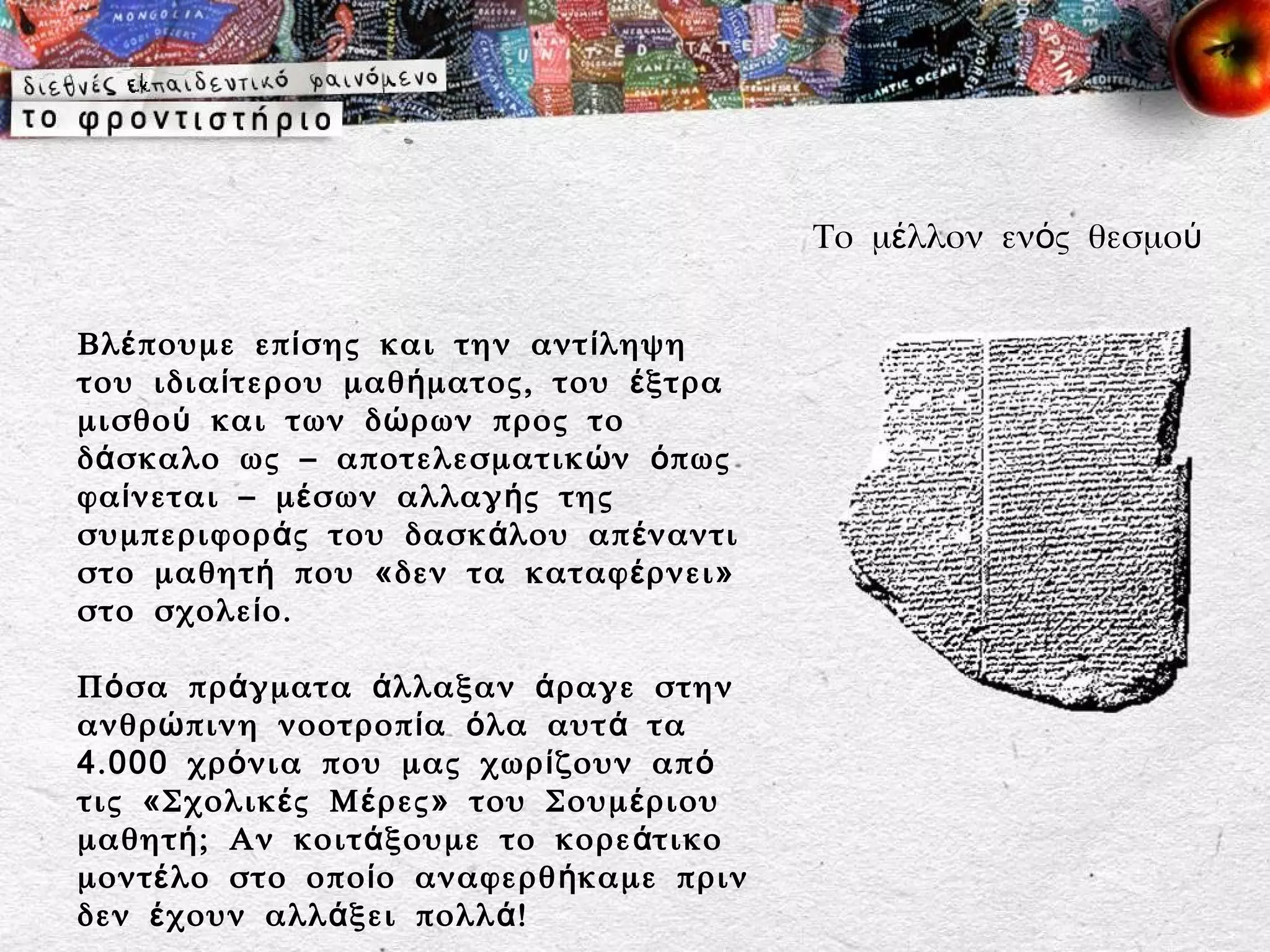 Το μέλλον ενός θεσμού


Βλ έ πουμε επ ί σης και την αντ ί ληψη
του ιδια ί τερου μαθ ή ματος, του έ ξτρα
μισθο ύ και των δ ώ ρων προς το
δ ά σκαλο ως – αποτελεσματικ ώ ν ό πως
φα ί νεται – μ έ σων αλλαγ ή ς της
συμπεριφορ ά ς του δασκ ά λου απ έ ναντι
στο μαθητ ή που «δεν τα καταφ έ ρνει»
στο σχολε ί ο.

Π ό σα πρ ά γματα ά λλαξαν ά ραγε στην
ανθρ ώ πινη νοοτροπ ί α ό λα αυτ ά τα
4 . 000 χρ ό νια που μας χωρ ί ζουν απ ό
τις «Σχολικ έ ς Μ έ ρες» του Σουμ έ ριου
μαθητ ή ; Αν κοιτ ά ξουμε το κορε ά τικο
μοντ έ λο στο οπο ί ο αναφερθ ή καμε πριν
δεν έ χουν αλλ ά ξει πολλ ά !
 