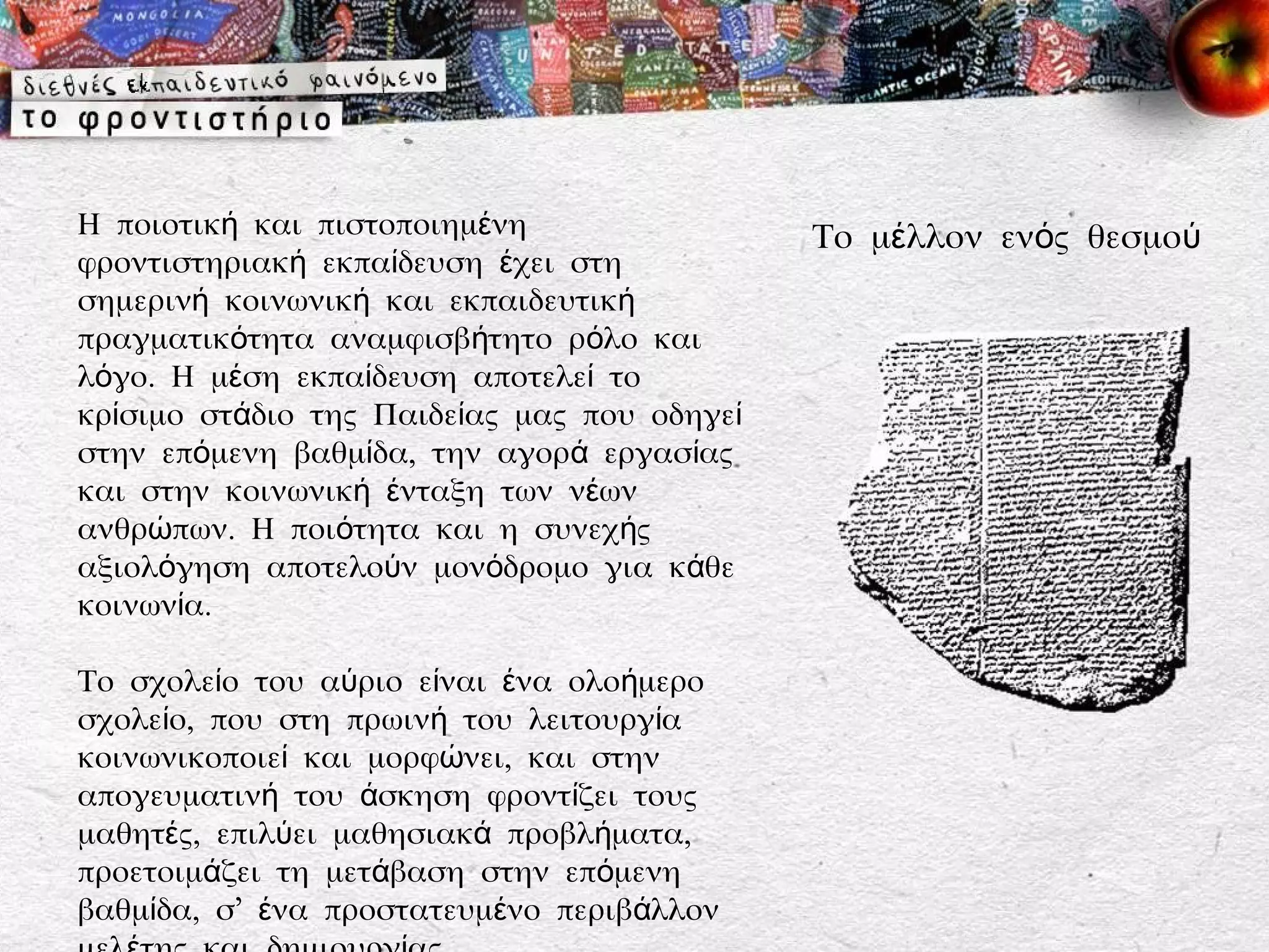 Η ποιοτική και πιστοποιημένη                 Το μέλλον ενός θεσμού
φροντιστηριακή εκπαίδευση έχει στη
σημερινή κοινωνική και εκπαιδευτική
πραγματικότητα αναμφισβήτητο ρόλο και
λόγο. Η μέση εκπαίδευση αποτελεί το
κρίσιμο στάδιο της Παιδείας μας που οδηγεί
στην επόμενη βαθμίδα, την αγορά εργασίας
και στην κοινωνική ένταξη των νέων
ανθρώπων. Η ποιότητα και η συνεχής
αξιολόγηση αποτελούν μονόδρομο για κάθε
κοινωνία.

Το σχολείο του αύριο είναι ένα ολοήμερο
σχολείο, που στη πρωινή του λειτουργία
κοινωνικοποιεί και μορφώνει, και στην
απογευματινή του άσκηση φροντίζει τους
μαθητές, επιλύει μαθησιακά προβλήματα,
προετοιμάζει τη μετάβαση στην επόμενη
βαθμίδα, σ’ ένα προστατευμένο περιβάλλον
 