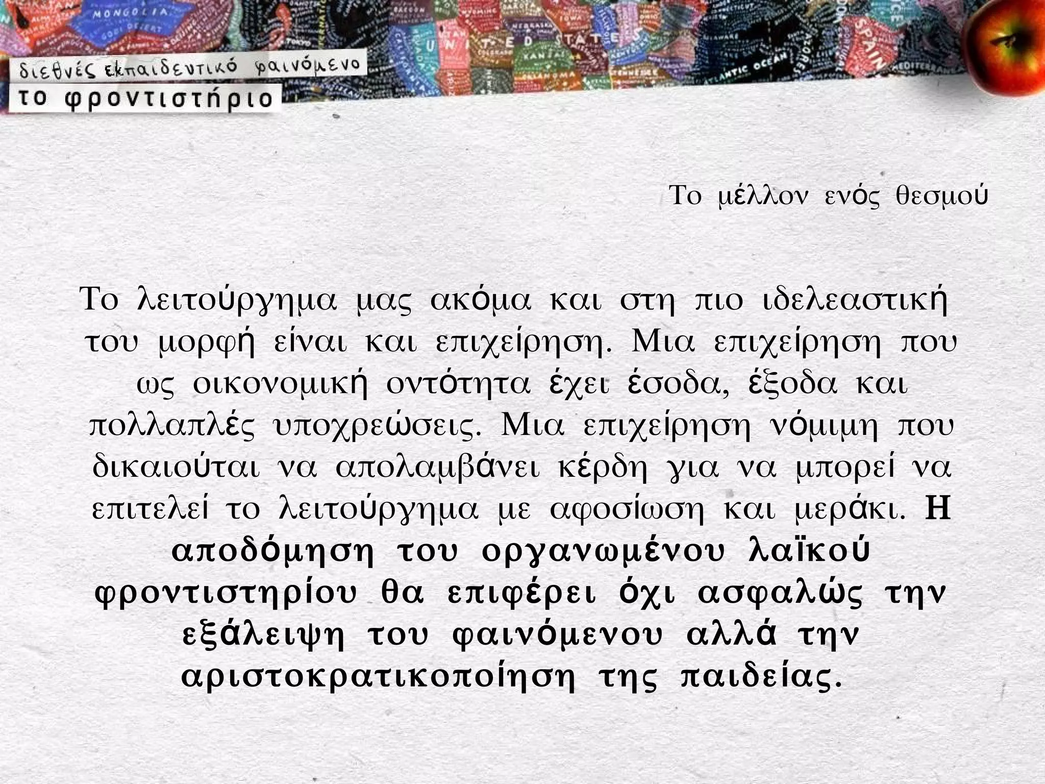 Το μέλλον ενός θεσμού


Το λειτούργημα μας ακόμα και στη πιο ιδελεαστική
του μορφή είναι και επιχείρηση. Μια επιχείρηση που
    ως οικονομική οντότητα έχει έσοδα, έξοδα και
πολλαπλές υποχρεώσεις. Μια επιχείρηση νόμιμη που
 δικαιούται να απολαμβάνει κέρδη για να μπορεί να
 επιτελεί το λειτούργημα με αφοσίωση και μεράκι. Η
      αποδ ό μηση του οργανωμ έ νου λα ϊ κο ύ
 φροντιστηρ ί ου θα επιφ έ ρει ό χι ασφαλ ώ ς την
       εξ ά λειψη του φαιν ό μενου αλλ ά την
       αριστοκρατικοπο ί ηση της παιδε ί ας.
 