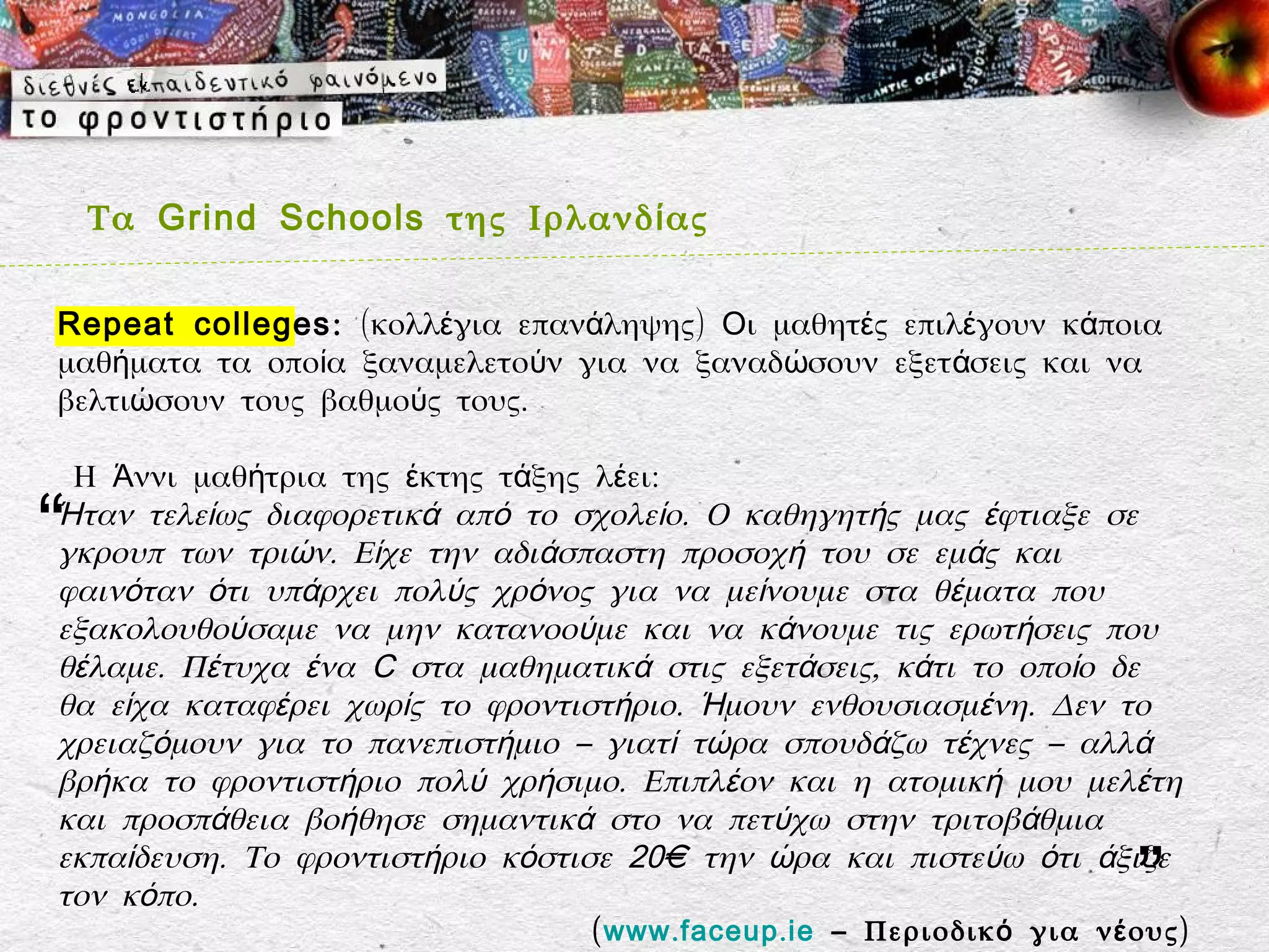 Τα Grind Schools της Ιρλανδ ί ας

Repeat colleges : (κολλέγια επανάληψης) Oι μαθητές επιλέγουν κάποια
μαθήματα τα οποία ξαναμελετούν για να ξαναδώσουν εξετ άσεις και να
βελτιώσουν τους βαθμούς τους.

 Η Άννι μαθήτρια της έκτης τάξης λέει:

“
Ήταν τελείως διαφορετικά από το σχολείο. Ο καθηγητής μας έφτιαξε σε
γκρουπ των τριών. Είχε την αδιάσπαστη προσοχή του σε εμάς και
φαινόταν ότι υπάρχει πολύς χρόνος για να μείνουμε στα θέματα που
εξακολουθούσαμε να μην κατανοούμε και να κάνουμε τις ερωτήσεις που
θέλαμε. Πέτυχα ένα C στα μαθηματικά στις εξετάσεις, κάτι το οποίο δε
θα είχα καταφέρει χωρίς το φροντιστήριο. Ήμουν ενθουσιασμένη. Δεν το
χρειαζόμουν για το πανεπιστήμιο – γιατί τώρα σπουδάζω τέχνες – αλλά
βρήκα το φροντιστήριο πολύ χρήσιμο. Επιπλέον και η ατομική μου μελέτη
και προσπάθεια βοήθησε σημαντικά στο να πετύχω στην τριτοβάθμια
εκπαίδευση. Το φροντιστήριο κόστισε 20€ την ώρα και πιστεύω ότι άξιζε
τον κόπο.                                                                ”
                                ( www . faceup . ie – Περιοδικ ό για ν έ ους)
 