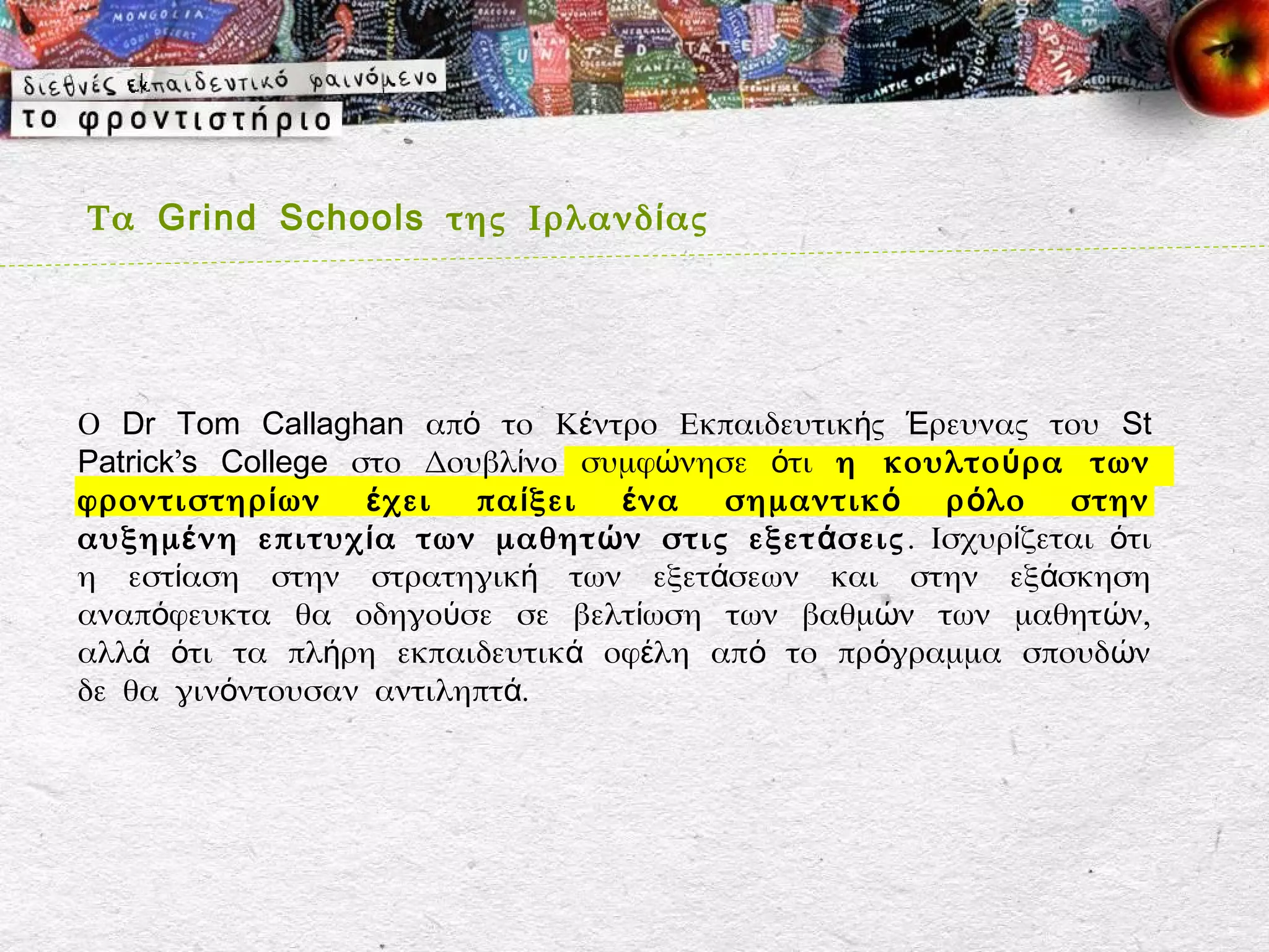 Τα Grind Schools της Ιρλανδ ί ας




Ο Dr Tom Callaghan από το Κέντρο Εκπαιδευτικής Έρευνας του St
Patrick’s College στο Δουβλίνο συμφώνησε ότι η κουλτο ύ ρα των
φροντιστηρ ί ων    έ χει πα ί ξει έ να σημαντικ ό ρ ό λο στην
αυξημ έ νη επιτυχ ί α των μαθητ ώ ν στις εξετ ά σεις . Ισχυρίζεται ότι
η εστίαση στην στρατηγική των εξετάσεων και στην εξάσκηση
αναπόφευκτα θα οδηγούσε σε βελτίωση των βαθμών των μαθητ ών,
αλλά ότι τα πλήρη εκπαιδευτικά οφέλη από το πρόγραμμα σπουδ ών
δε θα γινόντουσαν αντιληπτά.
 