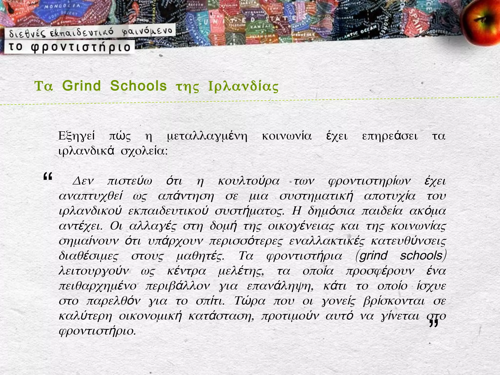 Τα Grind Schools της Ιρλανδ ί ας


     Εξηγεί πώς η μεταλλαγμένη       κοινωνία   έχει   επηρεάσει   τα
     ιρλανδικά σχολεία:


 “     Δεν πιστεύω ότι η κουλτούρα των φροντιστηρίων έχει
     αναπτυχθεί ως απάντηση σε μια συστηματική αποτυχία του
     ιρλανδικού εκπαιδευτικού συστήματος. Η δημόσια παιδεία ακόμα
     αντέχει. Οι αλλαγές στη δομή της οικογένειας και της κοινωνίας
     σημαίνουν ότι υπάρχουν περισσότερες εναλλακτικές κατευθύνσεις
     διαθέσιμες στους μαθητές. Τα φροντιστήρια (grind schools)
     λειτουργούν ως κέντρα μελέτης, τα οποία προσφέρουν ένα
     πειθαρχημένο περιβάλλον για επανάληψη, κάτι το οποίο ίσχυε
     στο παρελθόν για το σπίτι. Τώρα που οι γονείς βρίσκονται σε
     καλύτερη οικονομική κατάσταση, προτιμούν αυτό να γίνεται στο
     φροντιστήριο.
                                                                   ”
 