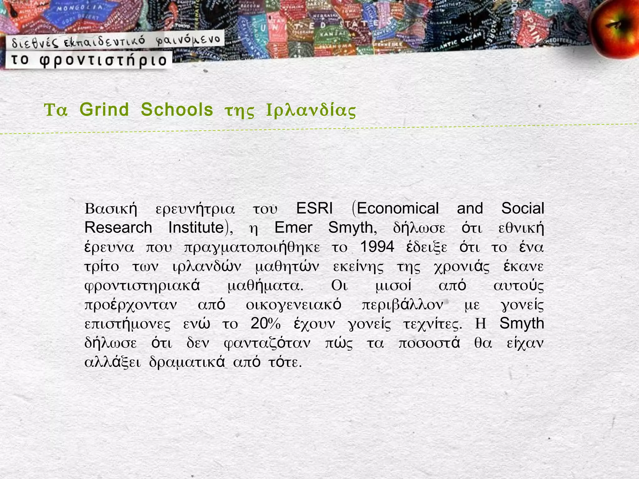 Τα Grind Schools της Ιρλανδ ί ας




    Βασική ερευνήτρια του ESRI (Economical and Social
    Research Institute), η Emer Smyth, δήλωσε ότι εθνική
    έρευνα που πραγματοποιήθηκε το 1994 έδειξε ότι το ένα
    τρίτο των ιρλανδών μαθητών εκείνης της χρονιάς έκανε
    φροντιστηριακά     μαθήματα. Οι  μισοί   από    αυτούς
    προέρχονταν από οικογενειακό περιβάλλον με γονείς
    επιστήμονες ενώ το 20% έχουν γονείς τεχνίτες. Η Smyth
    δήλωσε ότι δεν φανταζόταν πώς τα ποσοστ ά θα είχαν
    αλλάξει δραματικά από τότε.
 