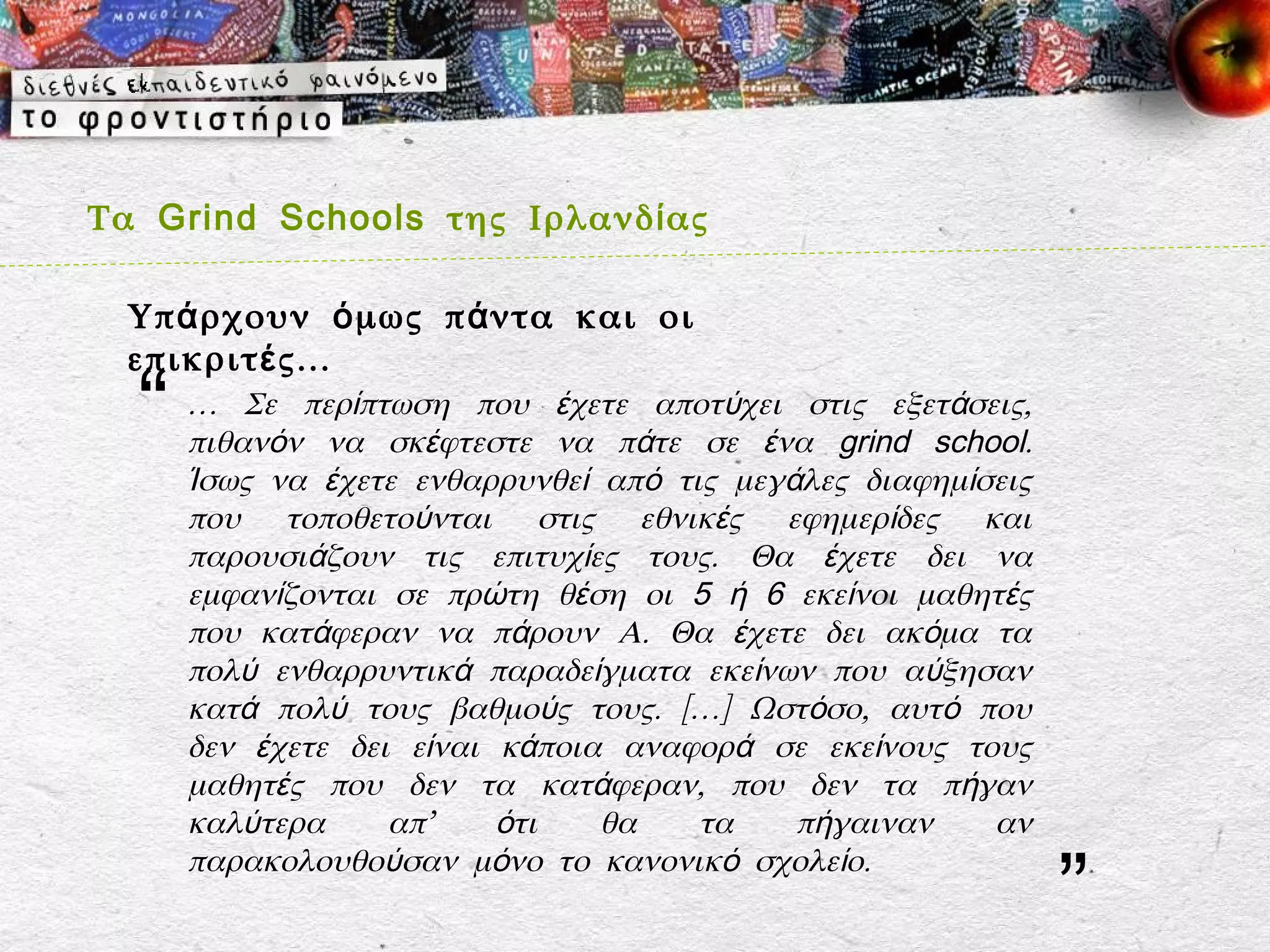 Τα Grind Schools της Ιρλανδ ί ας

  Υπ ά ρχουν ό μως π ά ντα και οι
  επικριτ έ ς…
  “   … Σε περίπτωση που έχετε αποτύχει στις εξετάσεις,
      πιθανόν να σκέφτεστε να πάτε σε ένα grind school.
      Ίσως να έχετε ενθαρρυνθεί από τις μεγάλες διαφημίσεις
      που τοποθετούνται στις εθνικές εφημερίδες και
      παρουσιάζουν τις επιτυχίες τους. Θα έχετε δει να
      εμφανίζονται σε πρώτη θέση οι 5 ή 6 εκείνοι μαθητές
      που κατάφεραν να πάρουν Α. Θα έχετε δει ακόμα τα
      πολύ ενθαρρυντικά παραδείγματα εκείνων που αύξησαν
      κατά πολύ τους βαθμούς τους. […] Ωστόσο, αυτό που
      δεν έχετε δει είναι κάποια αναφορά σε εκείνους τους
      μαθητές που δεν τα κατάφεραν, που δεν τα πήγαν
      καλύτερα     απ’    ότι   θα    τα    πήγαιναν    αν

                                                              ”
      παρακολουθούσαν μόνο το κανονικό σχολείο.
 
