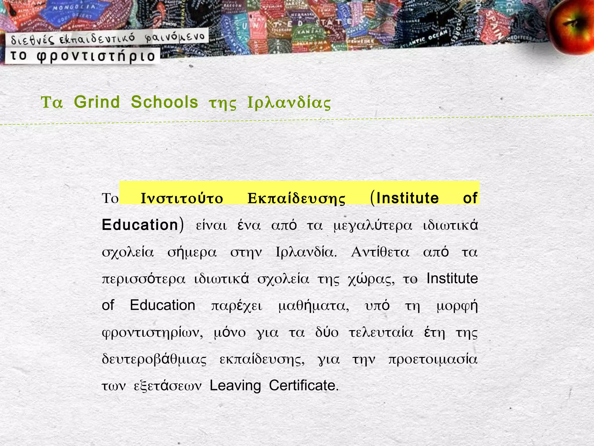 Τα Grind Schools της Ιρλανδ ί ας




      Το    Ινστιτο ύ το   Εκπα ί δευσης     ( Institute   of
      Education) είναι ένα από τα μεγαλύτερα ιδιωτικά
      σχολεία σήμερα στην Ιρλανδία. Αντίθετα από τα
      περισσότερα ιδιωτικά σχολεία της χώρας, το Institute
      of   Education   παρέχει   μαθήματα,   υπό   τη   μορφή
      φροντιστηρίων, μόνο για τα δύο τελευταία έτη της
      δευτεροβάθμιας εκπαίδευσης, για την προετοιμασία
      των εξετάσεων Leaving Certificate.
 