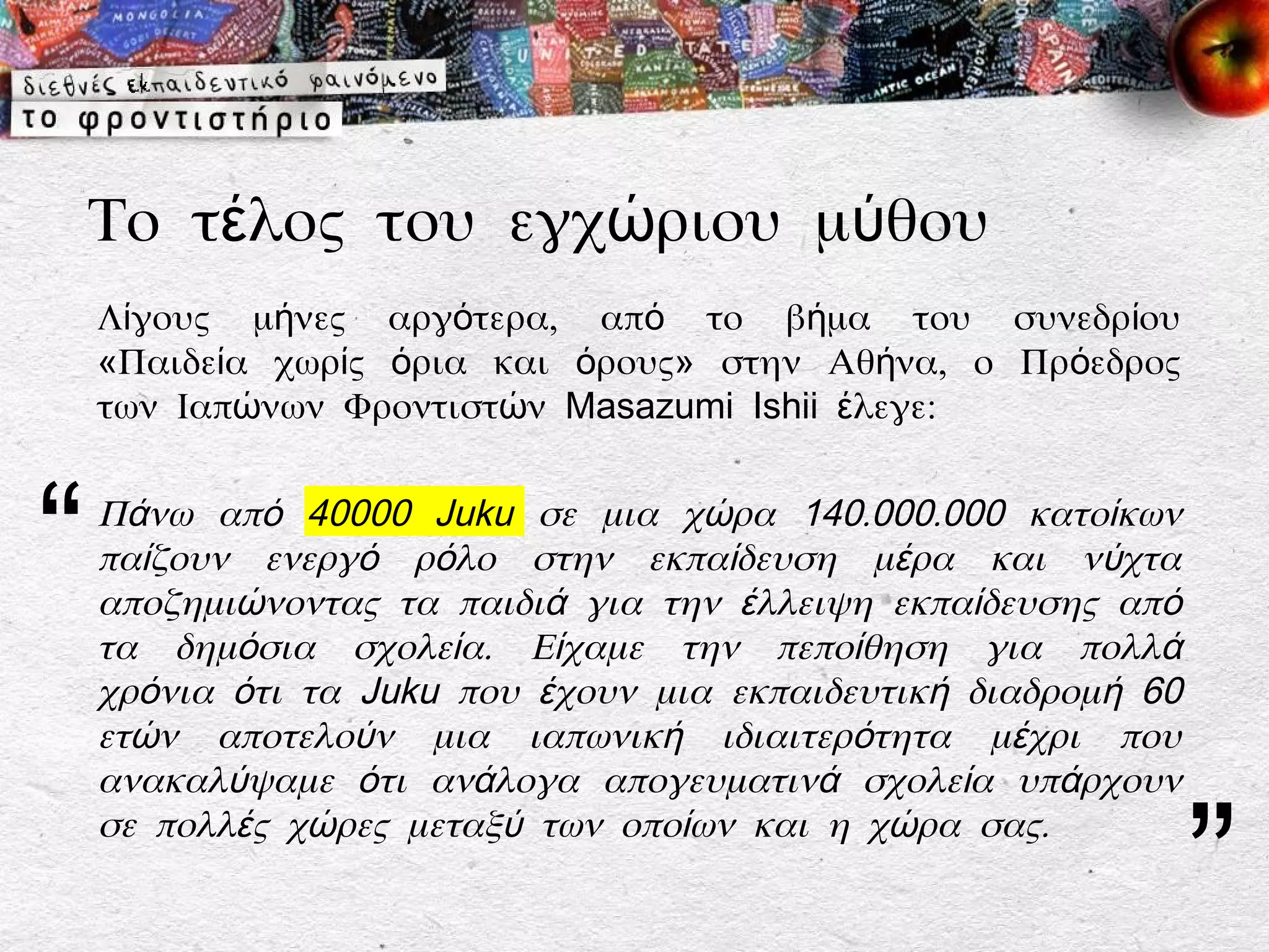 Το τέλος του εγχώριου μύθου
    Λίγους μήνες αργότερα, από το βήμα του συνεδρίου
    «Παιδεία χωρίς όρια και όρους» στην Αθήνα, ο Πρόεδρος
    των Ιαπώνων Φροντιστών Masazumi Ishii έλεγε:



“   Πάνω από 40000 Juku σε μια χώρα 140.000.000 κατοίκων
    παίζουν ενεργό ρόλο στην εκπαίδευση μέρα και νύχτα
    αποζημιώνοντας τα παιδιά για την έλλειψη εκπαίδευσης από
    τα δημόσια σχολεία. Είχαμε την πεποίθηση για πολλά
    χρόνια ότι τα Juku που έχουν μια εκπαιδευτική διαδρομή 60
    ετών αποτελούν μια ιαπωνική ιδιαιτερότητα μέχρι που
    ανακαλύψαμε ότι ανάλογα απογευματινά σχολεία υπάρχουν


                                                                ”
    σε πολλές χώρες μεταξύ των οποίων και η χώρα σας.
 