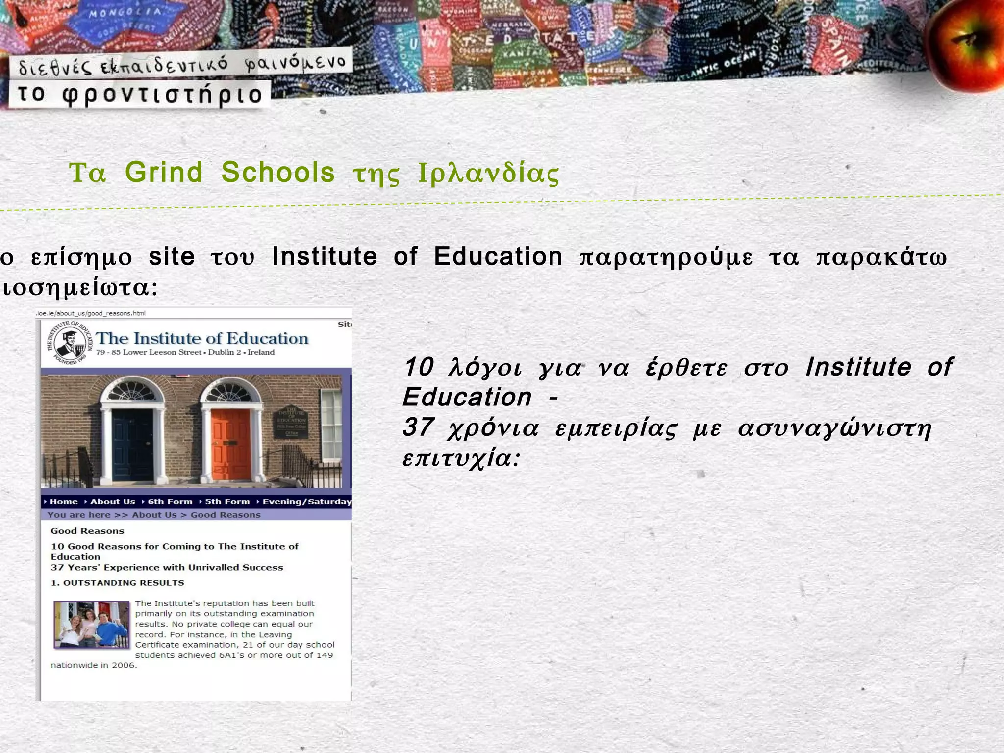 Τα Grind Schools της Ιρλανδ ί ας

 ο επ ί σημο site του Institute of Education παρατηρο ύ με τα παρακ ά τω
ξιοσημε ί ωτα:


                               10 λ ό γοι για να έ ρθετε στο Institute of
                               Education -
                               37 χρ ό νια εμπειρ ί ας με ασυναγ ώ νιστη
                               επιτυχ ί α:
 