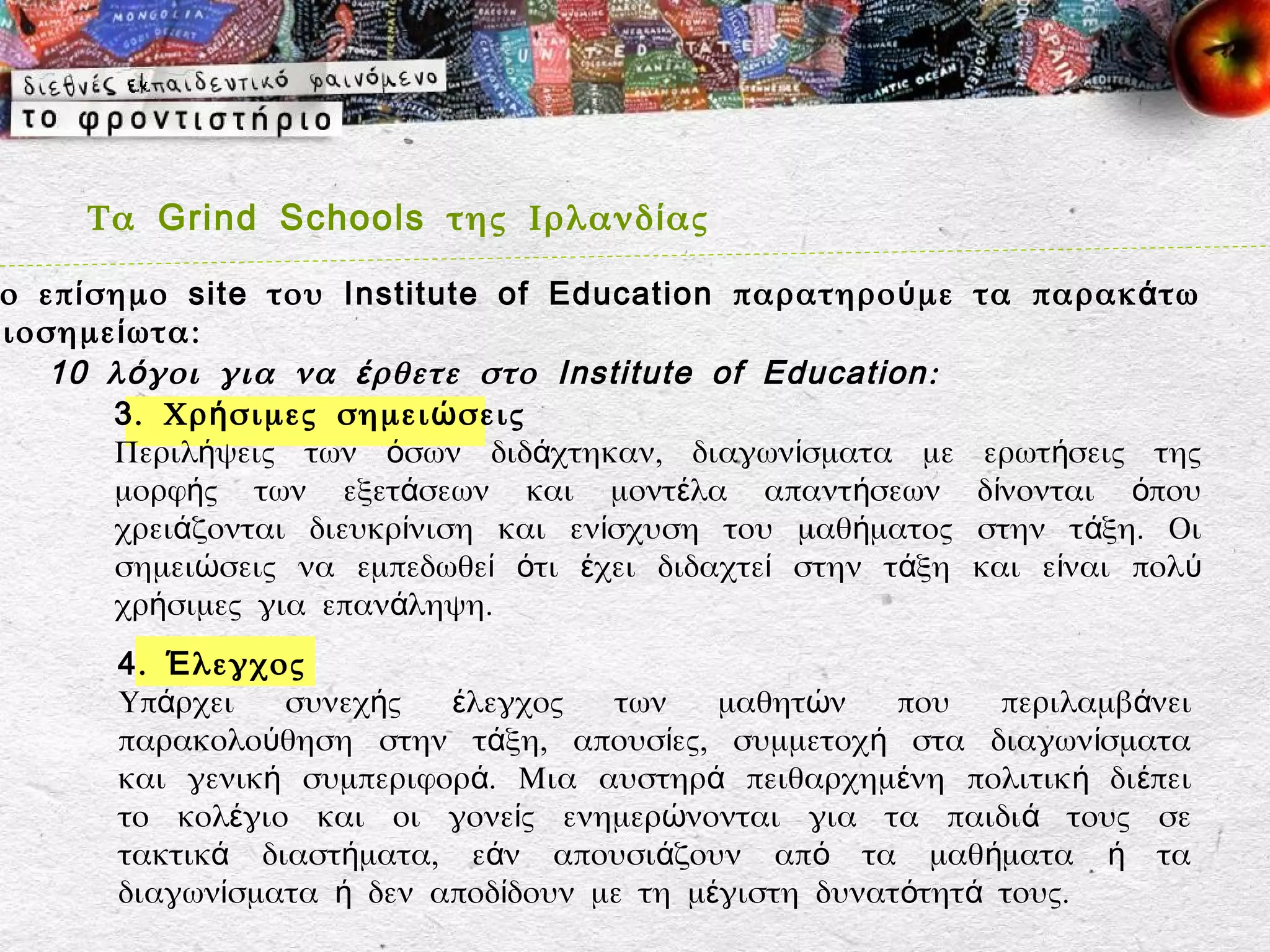 Τα Grind Schools της Ιρλανδ ί ας

 ο επ ί σημο site του Institute of Education παρατηρο ύ με     τα παρακ ά τω
ξιοσημε ί ωτα:
    10 λ ό γοι για να έ ρθετε στο Institute of Education :
         3 . Χρ ή σιμες σημει ώ σεις
         Περιλήψεις των όσων διδάχτηκαν, διαγωνίσματα με        ερωτήσεις της
         μορφής των εξετάσεων και μοντέλα απαντήσεων           δίνονται όπου
         χρειάζονται διευκρίνιση και ενίσχυση του μαθήματος    στην τάξη. Οι
         σημειώσεις να εμπεδωθεί ότι έχει διδαχτεί στην τάξη   και είναι πολύ
         χρήσιμες για επανάληψη.
        4 . Έ λεγχος
        Υπάρχει    συνεχής  έλεγχος   των    μαθητών    που   περιλαμβάνει
        παρακολούθηση στην τάξη, απουσίες, συμμετοχή στα διαγωνίσματα
        και γενική συμπεριφορά. Μια αυστηρά πειθαρχημένη πολιτική διέπει
        το κολέγιο και οι γονείς ενημερώνονται για τα παιδιά τους σε
        τακτικά διαστήματα, εάν απουσιάζουν από τα μαθήματα ή τα
        διαγωνίσματα ή δεν αποδίδουν με τη μέγιστη δυνατότητά τους.
 